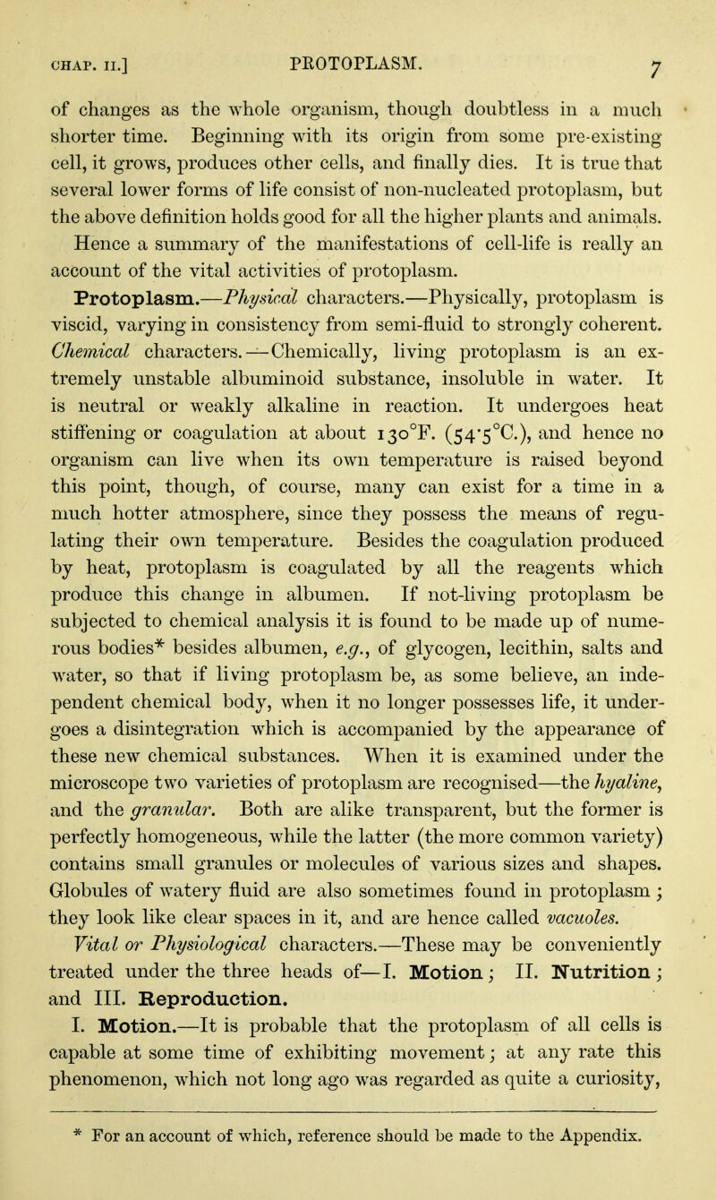 of changes as the whole organism, though doubtless in a much shorter time. Beginning with its origin from some pre-existing cell, it grows, produces other cells, and finally dies. It is true that several lower forms of life consist of non-nucleated protoplasm, but the above definition holds good for all the higher plants and animals. Hence a summary of the manifestations of cell-life is really an account of the vital activities of protoplasm. Protoplasm.—Physical characters.—Physically, protoplasm is viscid, varying in consistency from semi-fluid to strongly coherent. Chemical characters. —Chemically, living protoplasm is an ex- tremely unstable albuminoid substance, insoluble in water. It is neutral or weakly alkaline in reaction. It undergoes heat stiffening or coagulation at about i3o°F. (54'5°C.), and hence no organism can live when its own temperature is raised beyond this point, though, of course, many can exist for a time in a much hotter atmosphere, since they possess the means of regu- lating their own temperature. Besides the coagulation produced by heat, protoplasm is coagulated by all the reagents which produce this change in albumen. If not-living protoplasm be subjected to chemical analysis it is found to be made up of nume- rous bodies^ besides albumen, e.g., of glycogen, lecithin, salts and water, so that if living protoplasm be, as some believe, an inde- pendent chemical body, when it no longer possesses life, it under- goes a disintegration which is accompanied by the appearance of these new chemical substances. When it is examined under the microscope two varieties of protoplasm are recognised—the hyaline, and the granular. Both are alike transparent, but the former is perfectly homogeneous, while the latter (the more common variety) contains small granules or molecules of various sizes and shapes. Globules of watery fluid are also sometimes found in protoplasm ; they look like clear spaces in it, and are hence called vacuoles. Vital or Physiological characters.—These may be conveniently treated under the three heads of—I. Motion; II. Wutrition; and III. Reproduction. I. Motion.—It is probable that the protoplasm of all cells is capable at some time of exhibiting movement; at any rate this phenomenon, which not long ago was regarded as quite a curiosity, * For an account of which, reference should be made to the Appendix.