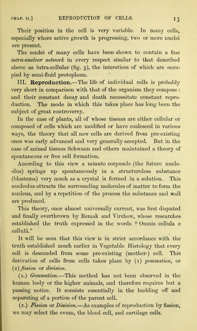 Their position in the cell is very variable. In many cells, especially where active growth is progressing, two or more nuclei are present. The nuclei of many cells have been shown to contain a fine intra-nuclear netivorh in every respect similar to that described above as intra-cellular (fig. 3), the interstices of which are occu- pied by semi-fluid protoplasm. III. Reproduction.—The life of individual cells is probably very short in comparison with that of the organism they compose : and their constant decay and death necessitate constant repro- duction. The mode in which this takes place has long been the subject of great controversy. In the case of plants, all of w^hose tissues are either cellular or composed of cells which are modified or have coalesced in various ways, the theory that all new cells are derived from pre-existing ones was early advanced and very generally accepted. But in the case of animal tissues Schwann and others maintained a theory of spontaneous or free cell formation. According to this view a minute corpuscle (the future nucle- olus) springs up spontaneously in a structureless substance (blastema) very much as a crystal is formed in a solution. This nucleolus attracts the surrounding molecules of matter to form the nucleus, and by a repetition of the process the substance and wall are produced. This theory, once almost universally current, was first disputed and finally overthrown by Remak and Yirchow, whose researches established the truth expressed in the words  Omnis cellula e celluhA. It will be seen that this view is in strict accordance with the truth established much earlier in Vegetable Histology that every cell is descended from some pre-existing (mother-) cell. This derivation of cells from cells takes place by (i) gemmation., or (2) fission or division. (i.) Gemmation.—This method has not been observed in the human body or the higher animals, and therefore requires but a passing notice. It consists essentially in the budding off and separating of a portion of the parent cell. (2.) Fission or Division,—As examples of reproduction by fission, we may select the ovum, the blood cell, and cartilage cells.