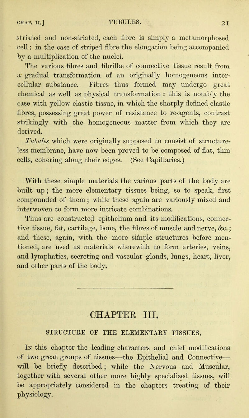 striated and non-striated, each fibre is simply a metamorphosed cell: in the case of striped fibre the elongation being accompanied by a multiplication of the nuclei. The various fibres and fibrillse of connective tissue result from a gradual transformation of an originally homogeneous inter- cellular substance. Fibres thus formed may undergo great chemical as well as physical transformation : this is notably the case with yellow elastic tissue, in which the sharply defined elastic fibres, possessing great power of resistance to re-agents, contrast strikingly with the homogeneous matter from which they are derived. Tubules which were originally supposed to consist of structure- less membrane, have now been proved to be composed of flat, thin cells, cohering along their edges. (See Capillaries.) With these simple materials the various parts of the body are built up; the more elementary tissues being, so to speak, first compounded of them while these again are variously mixed and interwoven to form more intricate combinations. Thus are constructed epithelium and its modifications, connec- tive tissue, fat, cartilage, bone, the fibres of muscle and nerve, &c.; and these, again, with the more simple structures before men- tioned, are used as materials wherewith to form arteries, veins, and lymphatics, secreting and vascular glands, lungs, heart, liver, and other parts of the body. CHAPTEE III. STRUCTUEE OF THE ELEMENTARY TISSUES. In this chapter the leading characters and chief modifications of two great groups of tissues—the Epithelial and Connective— will be briefly described j while the Nervous and Muscular, together with several other more highly specialized tissues, will be appropriately considered in the chapters treating of their physiology.