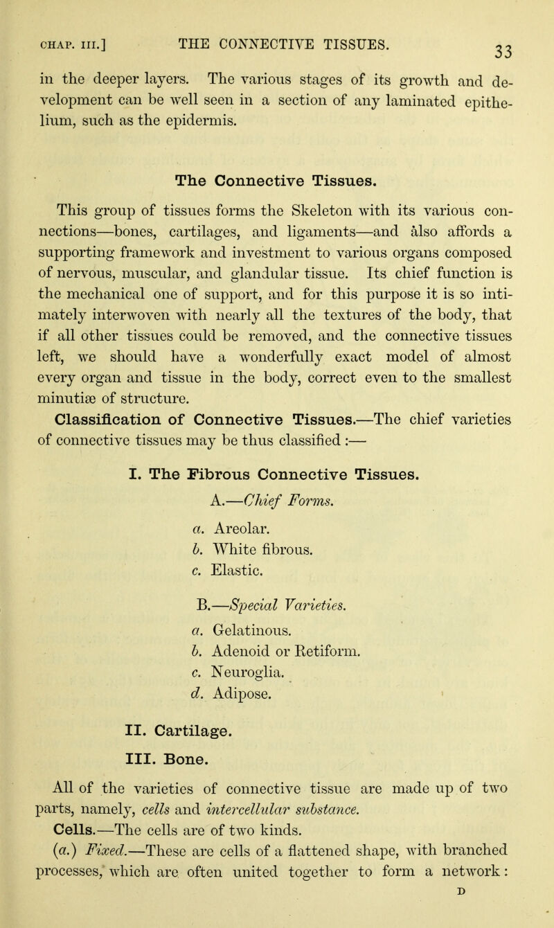 CHAP. III.] THE CONNECTIVE TISSUES. 23 in the deeper layers. The various stages of its growth and de- velopment can be well seen in a section of any laminated epithe- lium, such as the epidermis. The Connective Tissues. This group of tissues forms the Skeleton wdth its various con- nections—bones, cartilages, and ligaments—and also affords a supporting framework and investment to various organs composed of nervous, muscular, and glandular tissue. Its chief function is the mechanical one of support, and for this purpose it is so inti- mately interwoven with nearly all the textures of the body, that if all other tissues could be removed, and the connective tissues left, we should have a wonderfully exact model of almost every organ and tissue in the body, correct even to the smallest minutiae of structure. Classification of Connective Tissues.—The chief varieties of connective tissues may be thus classified :— I. The Fibrous Connective Tissues. A.—Chief Forms. a. Areolar. b. White fibrous. c. Elastic. B.—Special Varieties, a. Gelatinous. h. Adenoid or Retiform. c. Neuroglia. d. Adipose. II. Cartilage. III. Bone. All of the varieties of connective tissue are made up of two parts, namely, cells and intercellular suhstamce. Cells.—The cells are of two kinds. (a.) Fixed.—These are cells of a flattened shape, with branched processes, which are often united together to form a network: D