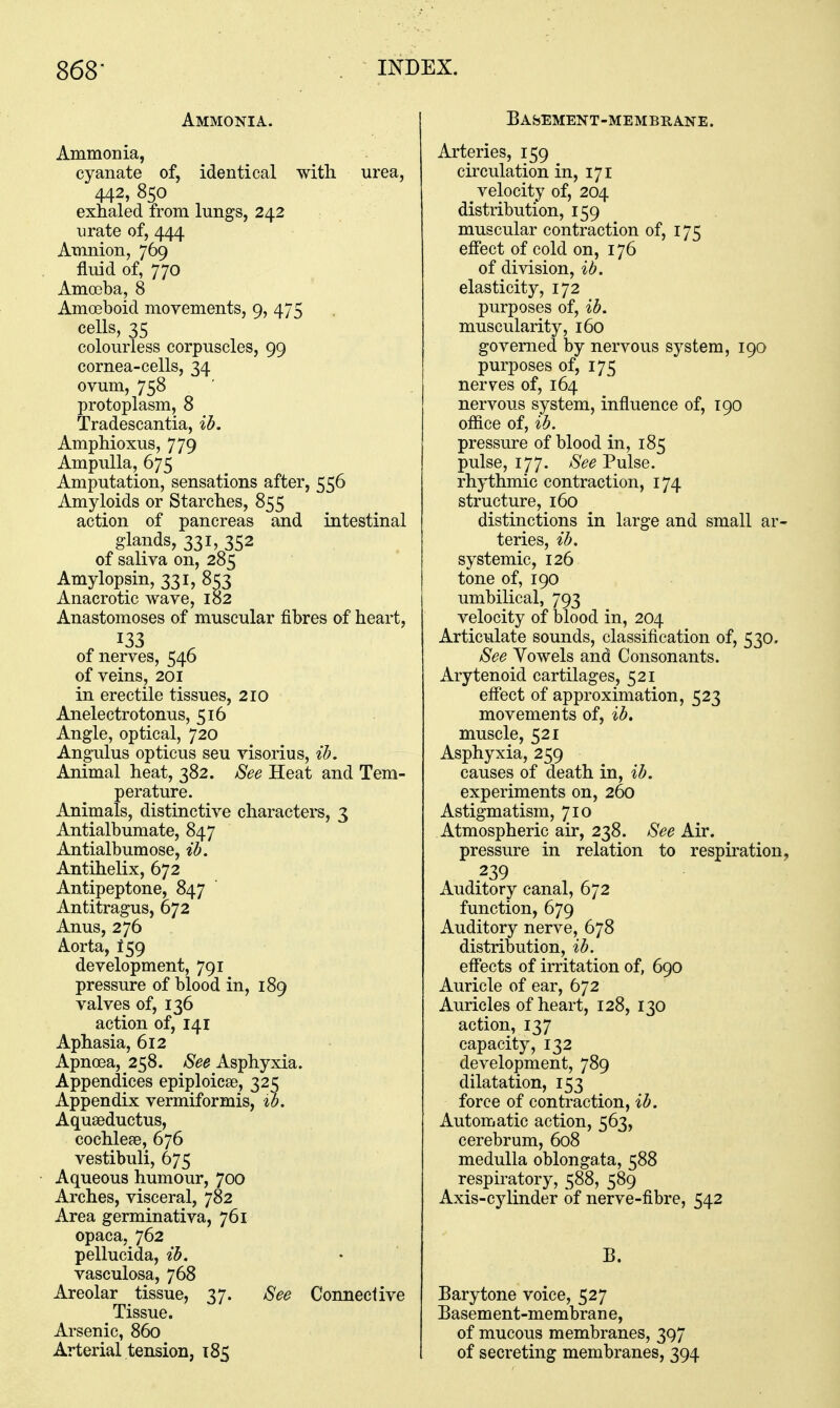 Ammonia. Ammonia, cyanate of, identical with urea, 442, 850 exhaled from lungs, 242 urate of, 444 Amnion, 769 fluid of, 770 Amoeba, 8 Amoeboid movements, 9, 475 cells, 35 colourless corpuscles, 99 cornea-cells, 34 ovum, 758 protoplasm, 8 Tradescantia, ib. Amphioxus, 779 Ampulla, 675 Amputation, sensations after, 556 Amyloids or Starches, 855 action of pancreas and intestinal glands, 331, 352 of saliva on, 285 Amylopsin, 331, 853 Anacrotic wave, 182 Anastomoses of muscular fibres of heart, 133 of nerves, 546 of veins, 201 in erectile tissues, 210 Anelectrotonus, 516 Angle, optical, 720 Angulus opticus seu visorius, ib. Animal heat, 382. See Heat and Tem- perature. Animals, distinctive characters, 3 Antialbumate, 847 Antialbumose, ib. Antihelix, 672 Antipeptone, 847 Antitragus, 672 Anus, 276 Aorta, f59 development, 791 pressure of blood in, 189 valves of, 136 action of, 141 Aphasia, 612 Apnoea, 258. See Asphyxia. Appendices epiploicse, 325 Appendix vermiformis, ib. Aquaeductus, cochleae, 676 vestibuli, 675 Aqueous humour, 700 Arches, visceral, 782 Area germinativa, 761 opaca, 762 pellucida, ib. • vasculosa, 768 Areolar tissue, 37. See Connedive Tissue. Arsenic, 860 Arterial tension, 185 Basement-membrane. Arteries, 159 circulation in, 171 velocity of, 204 distribution, 159 muscular contraction of, 175 etfect of cold on, 176 of division, ib. elasticity, 172 purposes of, ib. muscularity, 160 governed by nervous system, 190 purposes of, 175 nerves of, 164 nervous system, influence of, 190 office of, ib. pressure of blood in, 185 pulse, 177. See Pulse, rhythmic contraction, 174 structure, 160 distinctions in large and small ar- teries, ib. systemic, 126 tone of, 190 umbilical, 793 velocity of blood in, 204 Articulate sounds, classification of, 530. See Vowels and Consonants. Arytenoid cartilages, 521 effect of approximation, 523 movements of, ib. muscle, 521 Asphyxia, 259 causes of death in, ib. experiments on, 260 Astigmatism, 710 Atmospheric air, 238. See Air. pressure in relation to respiration, 239 Auditory canal, 672 function, 679 Auditory nerve, 678 distribution, ib. eff'ects of irritation of, 690 Auricle of ear, 672 Auricles of heart, 128, 130 action, 137 capacity, 132 development, 789 dilatation, 153 force of contraction, ib. Automatic action, 563, cerebrum, 608 medulla oblongata, 588 respiratory, 588, 589 Axis-cylinder of nerve-fibre, 542 B. Barytone voice, 527 Basement-membran e, of mucous membranes, 397 of secreting membranes, 394