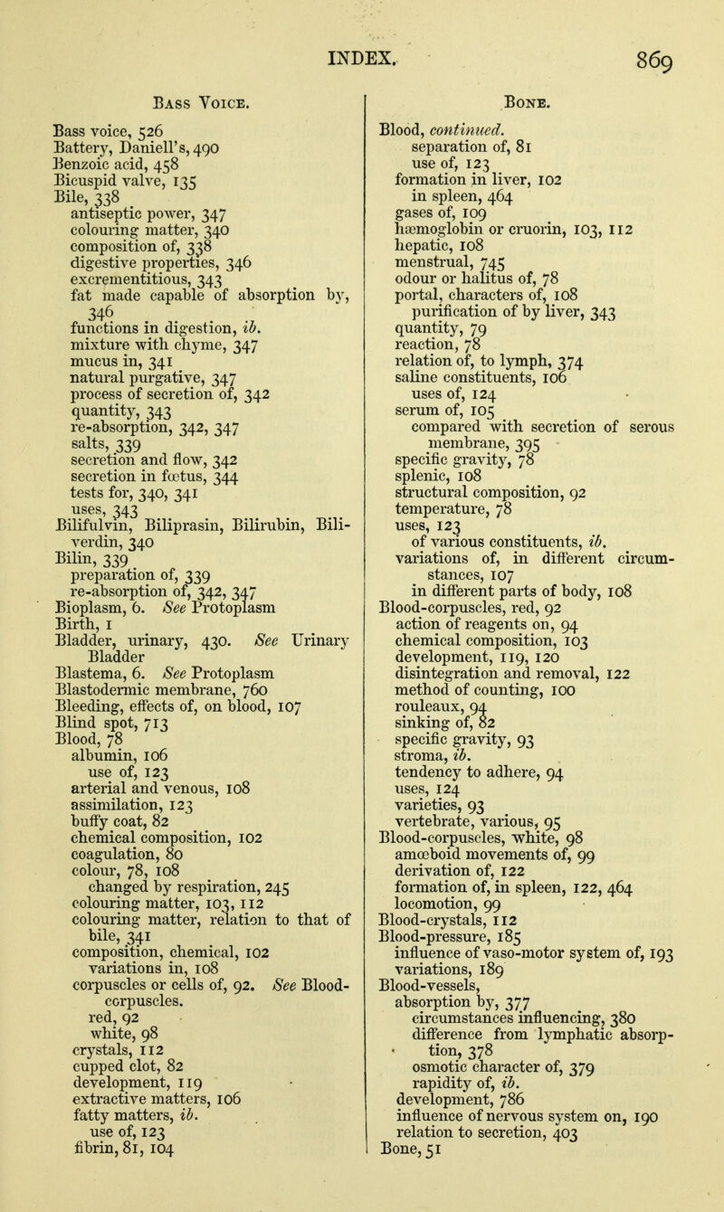 Bass Voice. Bass voice, 526 Battery, Daniell's, 490 Benzoic acid, 458 Bicuspid valve, 135 Bile, 338 antiseptic power, 347 colouring matter, 340 composition of, 338 digestive properties, 346 excrementitious, 343 fat made capable of absorption by, 346 functions in digestion, ib, mixture with chyme, 347 mucus in, 341 natural purgative, 347 process of secretion of, 342 (quantity, 343 re-absorption, 342, 347 salts, 339 secretion and flow, 342 secretion in foetus, 344 tests for, 340, 341 uses, 343 Bilifulvin, Biliprasin, Bilirubin, Bili- verdin, 340 Bilin, 339 preparation of, 339 re-absorption of, 342, 347 Bioplasm, 6. See Protoplasm Birth, I Bladder, urinary, 430. See Urinary Bladder Blastema, 6. See Protoplasm Blastodermic membrane, 760 Bleeding, effects of, on blood, 107 Blind spot, 713 Blood, 78 albumin, 106 use of, 123 arterial and venous, 108 assimilation, 123 buffy coat, 82 chemical composition, 102 coagulation, 80 colour, 78, 108 changed by respiration, 245 colouring matter, 103, 112 colouring matter, relation to that of bile, 341 composition, chemical, 102 variations in, 108 corpuscles or cells of, 92. See Blood- corpuscles, red, 92 white, 98 crystals, 112 cupped clot, 82 development, 119 extractive matters, 106 fatty matters, ib. use of, 123 fibrin, 8r, 104 Bone. Blood, continued. separation of, 81 use of, 123 formation in liver, 102 in spleen, 464 gases of, 109 haemoglobin or cruorin, 103, 112 hepatic, 108 menstrual, 745 odour or halitus of, 78 portal, characters of, 108 purification of by liver, 343 quantity, 79 reaction, 78 relation of, to lymph, 374 saline constituents, 106 uses of, 124 serum of, 105 compared with secretion of serous membrane, 395 specific gravity, 78 splenic, 108 structural composition, 92 temperature, 78 uses, 123 of various constituents, ib. variations of, in different circum- stances, 107 in different parts of body, 108 Blood-corpuscles, red, 92 action of reagents on, 94 chemical composition, 103 development, 119, 120 disintegration and removal, 122 method of counting, 100 rouleaux, 94 sinking of, 82 specific gravity, 93 stroma, ib. tendency to adhere, 94 uses, 124 varieties, 93 vertebrate, various, 95 Blood-corpuscles, white, 98 amoeboid movements of, 99 derivation of, 122 formation of, in spleen, 122, 464 locomotion, 99 Blood-crystals, 112 Blood-pressure, 185 influence of vaso-motor system of, 193 variations, 189 Blood-vessels, absorption by, 377 circumstances influencing, 380 difference from lymphatic absorp- tion, 378 osmotic character of, 379 rapidity of, ib. development, 786 influence of nervous system on, 190 relation to secretion, 403 Bone, 51