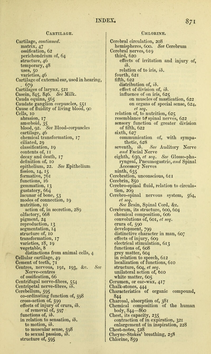 Cartilage. Cartilage, continued. matrix, 47 ossification, 62 perichondrium of, 64 structure, 46 temporary, 48 uses, 50 varieties, 46 Cartilage of external ear, used in hearing, . 679 Cartilages of larynx, 521 Casein, 845, 846. ^ee Milk. Cauda equina, 565 Caudate ganglion corpuscles, 551 Cause of fluidity of living blood, 90 Cells, 10 abrasion, 17 amoeboid, 35 blood, 92. 8ee Blood-corpuscles cartilage, 46 chemical transformation, 17 ciliated, 29 classification, 19 contents of, 11 decay and death, 17 definition of, 10 epithelium, 22. 8ee Epithelium fission, 14, 15 formative, 761 functions, 16 gemmation, 13 gustatory, 664 lacunar of bone, 53 modes of connection, 19 nutrition, 10 action of, in secretion, 289 olfactory, 668 pigment, 24 reproduction, 13 segmentation, 14 structure of, 10 transformation, 17 varieties, 18, 19 vegetable, 8 distinctions from animal cells, 4 Cellular cartilage, 49 Cement of teeth, 71 Centres, nervous, 191, 193, fee. ^ee Nerve-centres of ossification, 66 Centrifugal nerve-fibres, 554 Centripetal nerve-fibres, ih. Cerebellum, 595 co-ordinating function of, 598 cross-action of, 599 effects of injury of crura, ih. of removal of, 597 functions of, %h. in relation to sensation, ib, to motion, ih. to muscular sense, 598 to sexual passion, ih, structure of, 595 Chlorine. Cerebral circulation, 208 hemispheres, 600. See Cerebrum Cerebral nerves, 619 third, 620 effects of irritation and injury of, ih. relation of to iris, %h. fourth, 621 fifth, 622 distribution of, ih. effect of division of, ih. influence of on iris, 625 on muscles of mastication, 622 on organs of special sense, 624, et seq. relation of, to nutrition, 625 resemblance tcf spinal nerves, 622 sensory function of greater division ^ of fifth, 622 sixth, 627 communication of, with sympa- thetic, 628 seventh, ih. See Auditory Nerve and Facial Nerve eighth, 630, et seq. See Glosso-pha- ryngeal, Pneumogastric, aiid Spinal Accessory Nerves ninth, 635 Cerebration, unconscious, 611 Cerebrin, 850 Cerebro-spinal fluid, relation to circula- tion, 209 Cerebro-spinal nervous system, 564, et seq. See Brain, Spinal Cord, &c. Cerebrum, its structure, 600, 604 chemical composition, 606 convolutions of, 601, et seq. crura of, 590 development, 799 distinctive character in man, 607 eff'ects of injury, 609 electrical stimulation, 613 functions of, 608 grey matter, 604 in relation to speech, 612 localization of functions, 6x0 structure, 604, et seq. unilateral action of, 610 white matter, 605 Cerumen, or ear-wax, 417 Chalk-stones, 444 Characteristics of organic compound, 844 Charcoal, absorption of, 381 Chemical composition of the human body, 844—860 Chest, its capacity, 235 contraction of in expiration, 321 enlargement of in inspiration, 228 Chest-notes, 528 Cheyne-Stokes' breathing, 258 Chlorine, 859