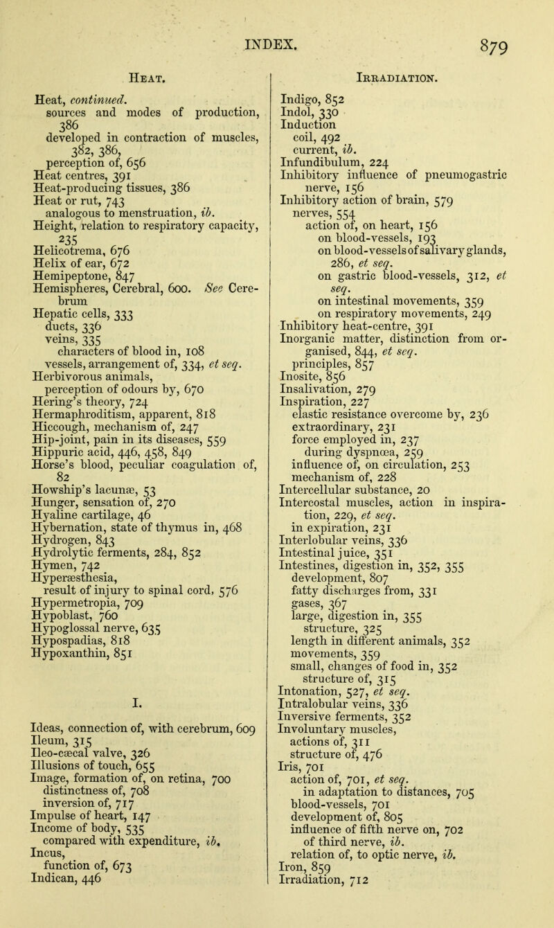 Heat. Heat, continued. sources and modes of production, 386 developed in contraction of muscles, 382, 386, perception of, 656 Heat centres, 391 Heat-producing tissues, 386 Heat or rut, 743 analogous to menstruation, ib. Height, relation to respiratory capacit}^, .235 Heiicotrema, 676 Helix of ear, 672 Hemipeptone, 847 Hemispheres, Cerebral, 600. See Cere- brum Hepatic cells, 333 ducts, 336 veins, 335 characters of blood in, 108 vessels, arrangement of, 334, et seq. Herbivorous animals, perception of odours by, 670 Hering's theory, 724 Hermaphroditism, apparent, 818 Hiccough, mechanism of, 247 Hip-joint, pain in its diseases, 559 Hippuric acid, 446, 458, 849 Horse's blood, peculiar coagulation of, 82 Howship's lacunae, 53 Hunger, sensation of, 270 Hyaline cartilage, 46 Hybernation, state of thymus in, 468 Hydrogen, 843 Hydrolytic ferments, 284, 852 Hymen, 742 Hypersesthesia, result of injury to spinal cord, 576 Hypermetropia, 709 Hypoblast, 760 Hypoglossal nerve, 635 Hypospadias, 818 Hypoxanthin, 851 I. Ideas, connection of, with cerebrum, 609 Ileum, 315 Ileo-csecal valve, 326 Illusions of touch, 655 Image, formation of, on retina, 700 distinctness of, 708 inversion of, 717 Impulse of heart, 147 Income of body, 535 compared with expenditure, ib. Incus, function of, 673 Indican, 446 Iruadiation. Indigo, 852 Indol, 330 Induction coil, 492 current, ib. Infundibulum, 224 Inhibitory influence of pneumogastric nerve, 156 Inhibitory action of brain, 579 nerves, 554 action of, on heart, 156 on blood-vessels, 193 on blood-vessels of salivary glands, 286, et seq. on gastric blood-vessels, 312, et seq. on intestinal movements, 359 on respiratory movements, 249 Inhibitory heat-centre, 391 Inorganic matter, distinction from or- ganised, 844, et seq. principles, 857 Inosite, 856 Insalivation, 279 Inspiration, 227 elastic resistance overcome by, 236 extraordinary, 231 force employed in, 237 during dyspnosa, 259 influence of, on circulation, 253 mechanism of, 228 Intercellular substance, 20 Intercostal muscles, action in inspira- tion, 229, et seq. in expiration, 231 Interlobular veins, 336 Intestinal juice, 351 Intestines, digestion in, 352, 355 development, 807 fatty discharges from, 331 gases, 367 large, digestion in, 355 structure, 325 length in different animals, 352 movements, 359 small, changes of food in, 352 structure of, 315 Intonation, 527, et seq. Intralobular veins, 336 Inversive ferments, 352 Involuntary muscles, actions of, 311 structure of, 476 Iris, 701 action of, 701, et seq. in adaptation to distances, 705 blood-vessels, 701 development of, 805 influence of fifth nerve on, 702 of third nerve, ib. relation of, to optic nerve, ib. Iron, 859 Irradiation, 712