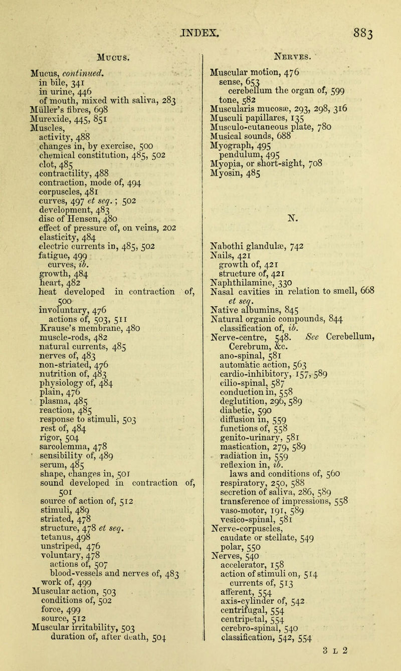 Mucus. Mucus, continued, in bile, 341 in urine, 446 of mouth, mixed with saliva, 283 Miiller's fibres, 698 Murexide, 445, 851 Muscles, activity, 488 changes in, by exercise, 500 chemical constitution, 485, 502 clot, 485 contractility, 488 contraction, mode of, 494 corpuscles, 481 curves, 497 et seq.; 502 development, 483 disc of Hensen, 480 efifect of pressure of, on veins, 202 elasticity, 484 electric currents in, 485, 502 fatigue, 499 curves, ib. growth, 484 heart, 482 heat developed in contraction of, 500 involuntary, 476 actions of, 503, 511 Krause's membrane, 480 muscle-rods, 482 natural currents, 485 nerves of, 483 non-striated, 476 nutrition of, 483 phjrsiology of, 484 plain, 476 ■ plasma, 485 reaction, 485 response to stimuli, 503 rest of, 484 rigor, 504 sarcolemma, 478 ' sensibility of, 489 serum, 485 shape, changes in, 501 sound developed in contraction of, 501 source of action of, 512 stimuli, 489 striated, 478 structure, 478 et seq, tetanus, 498 unstriped, 476 voluntary, 478 actions of, 507 blood-vessels and nerves of, 483 work of, 499 Muscular action, 503 conditions of, 502 force, 499 source, 512 Muscular irritability, 503 duration of, after death, 504 Nerves. Muscular motion, 476 sense, 65^ cerebellum the organ of, 599 tone, 582 Muscularis mucosae, 293, 298, 316 Musculi papillares, 135 Musculo-cutaneous plate, 780 Musical sounds, 688 Myograph, 495 pendulum, 495 Myopia, or short-sight, 708 Myosin, 485 Nabothi glandula3, 742 Nails, 421 growth of, 421 structure of, 421 Naphthilamine, 330 Nasal cavities in relation to smell, 668 et seq. Native albumins, 845 Natural organic compounds, 844 classification of, ib. Nerve-centre, 548. See Cerebellum, Cerebrum, &c. ano-spinal, 581 automatic action, 563 cardio-inhibitory, 157, 589 cilio-spinal, 587 conduction in, 558 deglutition, 290, 589 diabetic, ^90 diffusion m, 559 functions of, 558 genito-urinary, 581 mastication, 279, 589 radiation in, 559 reflexion in, ib. laws and conditions of, 560 respiratory, 250, 588 secretion of saliva, 286, 589 transference of impressions, 558 vaso-motor, 191, 589 vesico-spinal, 581 Nerve-corpuscles, caudate or stellate, 549 polar, 550 Nerves, 540 accelerator, 158 action of stimuli on, 514 currents of, 513 afferent, 554 axis-cylinder of, 542 centrifugal, 554 centripetal, 554 cerebro-spinal, 540 classification, 542, 554 3 L 2