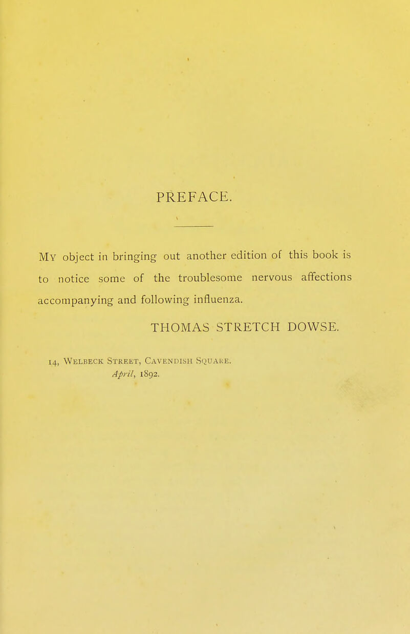 PREFACE. My object in bringing out another edition of this book is to notice some of the troublesome nervous affections accompanying and following influenza. THOMAS STRETCH DOWSE. 14, Welbeck Street, Cavendish Square. April, 1892.