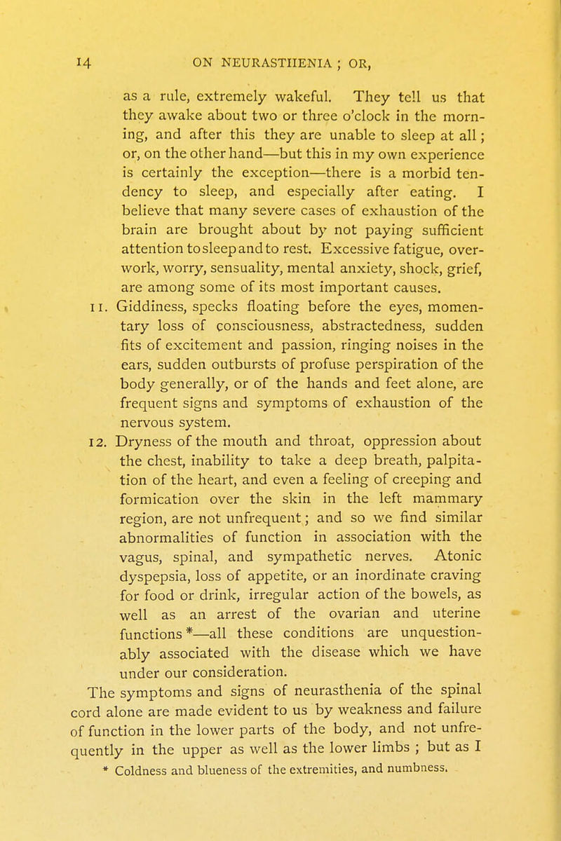 as a rule, extremely wakeful. They tell us that they awake about two or three o'clock in the morn- ing, and after this they are unable to sleep at all; or, on the other hand—but this in my own experience is certainly the exception—there is a morbid ten- dency to sleep, and especially after eating. I believe that many severe cases of exhaustion of the brain are brought about by not paying sufficient attention to sleep and to rest. Excessive fatigue, over- work, worry, sensuality, mental anxiety, shock, grief, are among some of its most important causes. 11. Giddiness, specks floating before the eyes, momen- tary loss of consciousness, abstractedness, sudden fits of excitement and passion, ringing noises in the ears, sudden outbursts of profuse perspiration of the body generally, or of the hands and feet alone, are frequent signs and symptoms of exhaustion of the nervous system, 12. Dryness of the mouth and throat, oppression about the chest, inability to take a deep breath, palpita- tion of the heart, and even a feeling of creeping and formication over the skin in the left mammary region, are not unfrequent; and so we find similar abnormalities of function in association with the vagus, spinal, and sympathetic nerves. Atonic dyspepsia, loss of appetite, or an inordinate craving for food or drink, irregular action of the bowels, as well as an arrest of the ovarian and uterine functions*—all these conditions are unquestion- ably associated with the disease which we have under our consideration. The symptoms and signs of neurasthenia of the spinal cord alone are made evident to us by weakness and failure of function in the lower parts of the body, and not unfre- quently in the upper as well as the lower Hmbs ; but as I * Coldness and blueness of the extremities, and numbness.