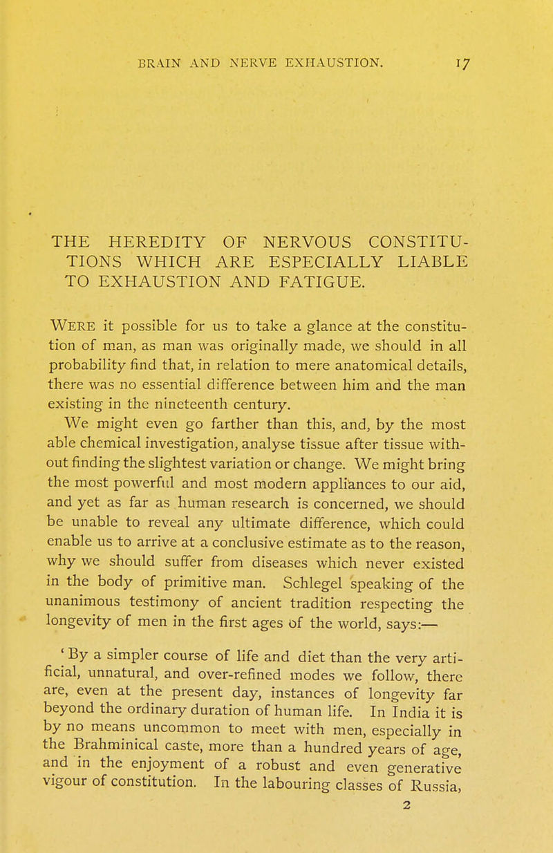 THE HEREDITY OF NERVOUS CONSTITU- TIONS WHICH ARE ESPECIALLY LIABLE TO EXHAUSTION AND FATIGUE. Were it possible for us to take a glance at the constitu- tion of man, as man was originally made, we should in all probability find that, in relation to mere anatomical details, there was no essential difference between him and the man existing in the nineteenth century. We might even go farther than this, and, by the most able chemical investigation, analyse tissue after tissue with- out finding the slightest variation or change. We might bring the most powerful and most modern appliances to our aid, and yet as far as human research is concerned, we should be unable to reveal any ultimate difference, which could enable us to arrive at a conclusive estimate as to the reason, why we should suffer from diseases which never existed in the body of primitive man. Schlegel speaking of the unanimous testimony of ancient tradition respecting the longevity of men in the first ages of the world, says:— I By a simpler course of life and diet than the very arti- ficial, unnatural, and over-refined modes we follow, there are, even at the present day, instances of longevity far beyond the ordinary duration of human life. In India it is by no means uncommon to meet with men, especially in the Brahminical caste, more than a hundred years of age, and in the enjoyment of a robust and even generative vigour of constitution. In the labouring classes of Russia, 2