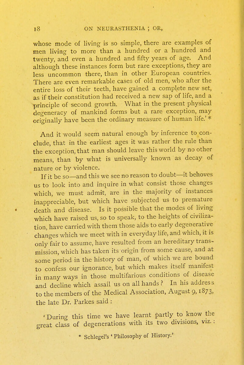 •whose mode of living is so simple, there are examples of men living to more than a hundred or a hundred and twenty, and even a hundred and fifty years of age. And although these instances form but rare exceptions, they are less uncommon there, than in other European countries. There are even remarkable cases of old men, who after the entire loss of their teeth, have gained a complete new set, as if their constitution had received a new sap of life, and a principle of second growth. What in the present physical degeneracy of mankind forms but a rare exception, may originally have been the ordinary measure of human life.' * And it would seem natural enough by inference to con- clude, that in the earliest ages it was rather the rule than the exception, that man should leave this world by no other means, than by what is universally known as decay of nature or by violence. If it be so—and this we see no reason to doubt—it behoves us to look into and inquire in what consist those changes which, we must admit, are in the majority of instances inappreciable, but which have subjected us to premature death and disease. Is it possible that the modes of living which have raised us, so to speak, to the heights of civiliza- tion, have carried with them those aids to early degenerative changes which we meet with in everyday life, and which, it is only fair to assume, have resulted from an hereditary trans- mission, which has taken its origin from some cause, and at some period in the history of man, of which we are bound to confess our ignorance, but which makes itself manifest in many ways in those multifarious conditions of disease and decline which assail us on all hands > In his address to the members of the Medical Association, August 9,1873, the late Dr. Parkes said : 'During this time we have learnt partly to know the great class of degenerations with its two divisions, viz.: * Schlegel's ' Philosophy of History.'