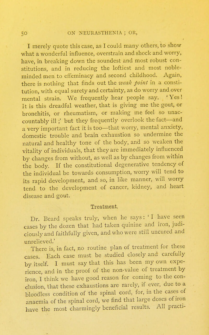 I merely quote this case, as I could many others, to show what a wonderful influence, overstrain and shock and worry, have, in breaking down the soundest and most robust con- stitutions, and in reducing the loftiest and most noble- minded men to effeminacy and second childhood. Again, there is nothing that finds out the weak point in a consti- tution, with equal surety and certainty, as do worry and over mental strain. We frequently hear people say. ' Yes ! It is this dreadful weather, that is giving me the gout, or bronchitis, or rheumatism, or making me feel so unac- countably ill;' but they frequently overlook the fact—and a very important fact it is too—that worry, mental anxiety, domestic trouble and brain exhaustion so undermine the natural and healthy tone of the body, and so weaken the vitality of individuals, that they are immediately influenced by changes from without, as well as by changes from within the body. If the constitutional degenerative tendency of the individual be towards consumption, worry will tend to its rapid development, and so, in like manner, will worry tend to the development of cancer, kidney, and heart disease and gout. Treatment. Dr. Beard speaks truly, when he says : ' I have seen cases by the dozen that had taken quinine and iron, judi- ciously and faithfully given, and who were still uncured and unrelieved.' There is, in fact, no routine plan of treatment for these cases. Each case must be studied closely and carefully by itself. I must say that this has been my own expe- rience, and in the proof of the non-value of treatment by iron, I think we have good reason for coming to the con- clusion, that these exhaustions are rarely, if ever, due to a bloodless condition of the spinal cord, for, in the cases of anaemia of the spinal cord, we find that large doses of iron have the most charmingly beneficial results. All practi-