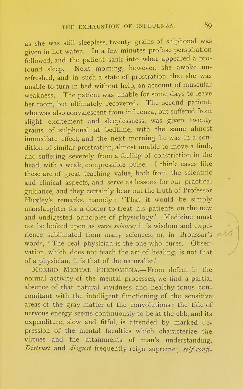 as she was still sleepless, twenty grains of sulphonal was given in hot water. In a few minutes profuse perspiration followed, and the patient sank into what appeared a pro- found sleep. Next morning, however, she awoke un- refreshed, and in such a state of prostration that she was unable to turn in bed without help, on account of muscular weakness. The patient was unable for some days to leave her room, but ultimately recovered. The second patient, who was also convalescent from influenza, but suffered from slight excitement and sleeplessness, wsis given twenty grains of sulphonal at bedtime, with the same almost immediate effect, and the next morning he was in a con- dition of similar prostration, almost unable to move a limb, and suffering severely from a feeling of constriction in the head, with a weak, compressible pulse. I think cases like these are of great teaching value, both from the scientific and clinical aspects, and serve as lessons for our practical guidance, and they certainly bear out the truth of Professor Huxley's remarks, namely: ' That it would be simply manslaughter for a doctor to treat his patients on the new and undigested principles of physiology.' Medicine must not be looked upon as mere science; it is wisdom and expe- rience sublimated from many sciences, or, in Broussar's words, ' The real physician is the one who cures. Obser- vation, which does not teach the art of healing, is not that of a physician, it is that of the naturalist.' Morbid Mental Phenomena.—From defect in the normal activity of the mental processes, we find a partial absence of that natural vividness and healthy tonus con- comitant with the intelligent functioning of the sensitive areas of the gray matter of the convolutions; the tide of nervous energy seems continuously to be at the ebb, and its expenditui-e, slow and fitful, is attended by marked de- pression of the mental faculties which characterize the virtues and the attainments of man's understanding. Distrust and disgust frequently reign supreme; self-confi-