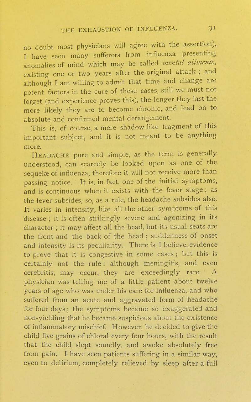 no doubt most physicians will agree with the assertion), I have seen many sufferers from influenza presenting anomalies of mind which may be called mental ailments, existing one or two years after the original attack ; and although I am willing to admit that time and change are potent factors in the cure of these cases, still we must not forget (and experience proves this), the longer they last the more likely they are to become chronic, and lead on to absolute and confirmed mental derangement. This is, of course, a mere shadow-like fragment of this important subject, and it is not meant to be anything more. Headache pure and simple, as the term is generally understood, can scarcely be looked upon as one of the sequelae of influenza, therefore it will not receive more than passing notice. It is, in fact, one of the initial symptoms, and is continuous when it exists with the fever stage ; as the fever subsides, so, as a rule, the headache subsides also. It varies in intensity, like all the other symptoms of this disease ; it is often strikingly severe and agonizing in its character ; it may affect all the head, but its usual seats are the front and the back of the head ; suddenness of onset and intensity is its peculiarity. There is, I believe, evidence to prove that it is congestive in some cases ; but this is certainly not the rule: although meningitis, and even cerebritis, may occur, they are exceedingly rare. A physician was telling me of a little patient about twelve years of age who was under his care for influenza, and who suffered from an acute and aggravated form of headache for four days; the symptoms became so exaggerated and non-yielding that he became suspicious about the existence of inflammatory mischief. However, he decided to give the child five grains of chloral every four hours, with the result that the child slept soundly, and awoke absolutely free from pain. I have seen patients suffering in a similar way, even to delirium, completely relieved by sleep after a full