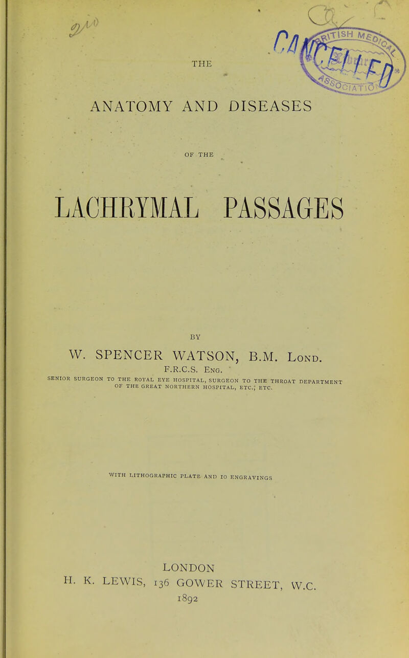 ANATOMY AND DISEASES OF THE LACHRYMAL PASSAGES BY W. SPENCER WATSON, B.M. Lond. F.R.C.S. Eng. ' SENIOR SURGEON TO THE ROYAL EYE HOSPITAL, SURGEON TO THE THROAT DEPARTMENT OF THE GREAT NORTHERN HOSPITAL, ETC.; ETC. WITH LITHOGRAPHIC PLATE AND 10 ENGRAVINGS LONDON H. K. LEWIS, 136 GOWER STREET, W.C. 1892