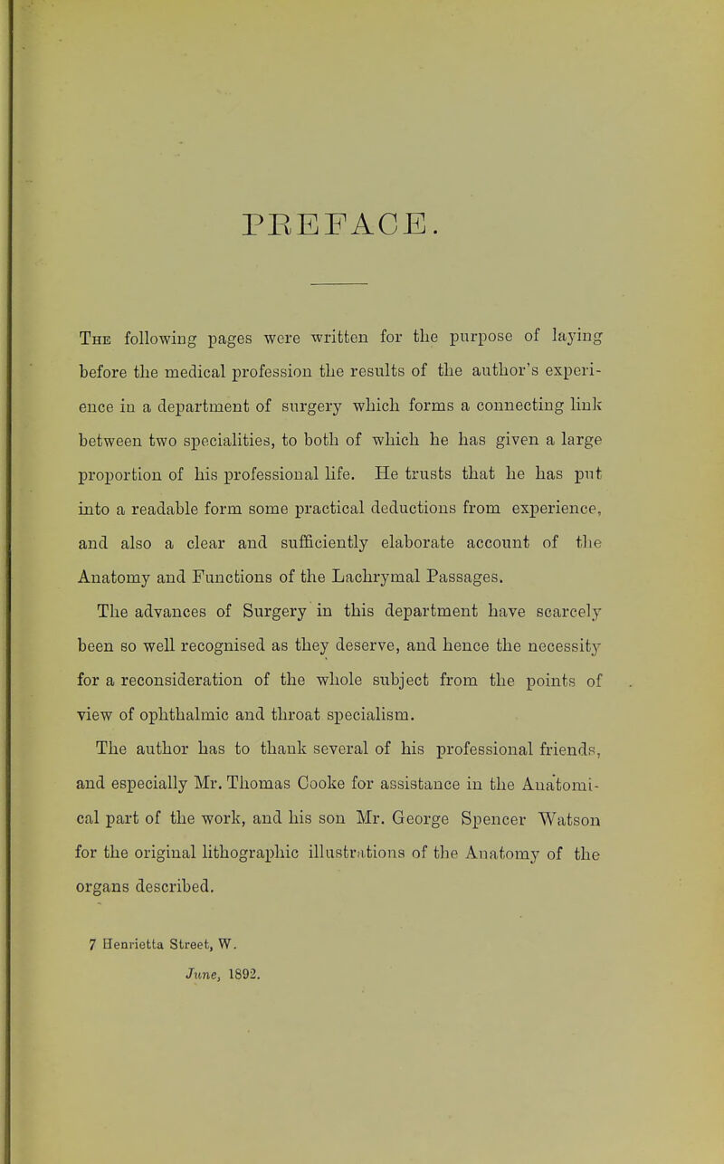 PREFACE. The following pages were written for the purpose of laying before the medical profession the results of the author's experi- ence in a department of surgery which forms a connecting link between two specialities, to both of which he has given a large proportion of his professional life. He trusts that he has put into a readable form some practical deductions from experience, and also a clear and sufficiently elaborate account of the Anatomy and Functions of the Lachrymal Passages. The advances of Surgery in this department have scarcely been so well recognised as they deserve, and hence the necessity for a reconsideration of the whole subject from the points of view of ophthalmic and throat specialism. The author has to thank several of his professional friends, and especially Mr. Thomas Cooke for assistance in the Anatomi- cal part of the work, and his son Mr. George Spencer Watson for the original lithographic illustrations of the Anatomy of the organs described. 7 Henrietta Street, W. June, 1892.