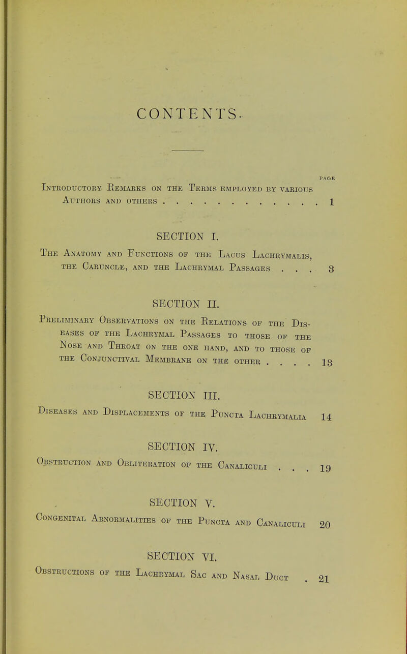 CONTENTS. PAGE Introductory Remarks on the Terms employed by various Authors and others 1 SECTION I. The Anatomy and Functions of the Lacus Lachrymalis, the Caruncle, and the Lachrymal Passages ... 3 SECTION II. Preliminary Observations on the Relations of the Dis- eases of the Lachrymal Passages to those of the Nose and Throat on the one hand, and to those of the Conjunctival Membrane on the other . 13 SECTION m. Diseases and Displacements of the Puncta Lachrymalia 14 SECTION IV. Obstruction and Obliteration of the Canaliculi . 19 SECTION V. Congenital Abnormalities of the Puncta and Canaliculi 20 SECTION VI. Obstructions of the Lachrymal Sac and Nasal Duct 21