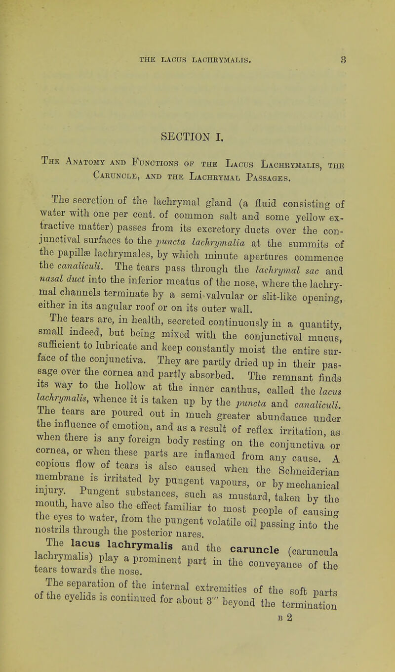 SECTION I. Thk Anatomy and Functions of the Lacus Lachrymalis, the Caruncle, and the Lachrymal Passages. The secretion of the lachrymal gland (a fluid consisting of water with one per cent, of common salt and some yellow ex- tractive matter) passes from its excretory ducts over the con- junctival surfaces to the puncta lachrijmalia at the summits of the papilla? lachrymales, by which minute apertures commence the canaliculi. The tears pass through the lachrymal sac and nasal duct into the inferior meatus of the nose, where the lachry- mal channels terminate by a semi-valvular or slit-like opening, either in its angular roof or on its outer wall. The tears are, in health, secreted continuously in a quantity small indeed, but being mixed with the conjunctival mucus' sufficient to lubricate and keep constantly moist the entire sur- face of the conjunctiva. They are partly dried up in their pas- sage over the cornea and partly absorbed. The remnant finds its way to the hollow at the inner canthus, called the lacus lachrymahs, whence it is taken up by the puncta and canaliculi. The tears are poured out in much greater abundance under the influence of emotion, and as a result of reflex irritation, as when there is any foreign body resting on the conjunctiva or cornea, or when these parts are inflamed from any cause A copious flow of tears is also caused when the Schneiderian membrane is irritated by pungent vapours, or by mechanical injury. Pungent substances, such as mustard, taken by the mouth, have also the effect familiar to most people of cans * the eyes to water from the pungent volatile oil passing into he nostrils through the posterior nares. The lacus lachrymalis and'the caruncle (caruncula The separation of the internal extremities of the soft parts of the eyelids is continued for about 3' beyond the terming b 2