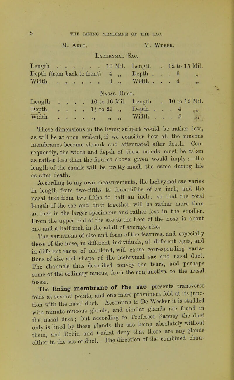 THE LINING MEMBRANE OF THE SAC. M. Arlt. M. Weber. Lachrymal Sac. Length 10 Mil. Length . 12 to 15 Mil. Depth (from back to front) 4 Depth ... 6 „ Width 4 „ Width ... 4 Nasal Duct. Length . . . . 10 to 16 Mil. Length . 10 to 12 Mil. Depth . . . . 1| to 2£ „ Depth ... 4 „ Width . . . . „ „ „ Width ... 3 These dimensions in the living subject would be rather less, as will be at once evident, if we consider how all the mucous membranes become shrunk and attenuated after death. Con- sequently, the width and depth of these canals must be taken as rather less than the figures above given would imply :—the length of the canals will be pretty much the same during life as after death. According to my own measurements, the lachrymal sac varies in length from two-fifths to three-fifths of an inch, and the nasal duct from two-fifths to half an inch; so that the total length of the sac and duct together will be rather more than an inch in the larger specimens and rather less in the smaller. From the upper end of the sac to the floor of the nose is about one and a half inch in the adult of average size. The variations of size and form of the features, and especially those of the nose, in different individuals, at different ages, and in different races of mankind, will cause corresponding varia- tions of size and shape of the lachrymal sac and nasal duct. The channels thus described convey the tears, and perhaps some of the ordinary mucus, from the conjunctiva to the nasal f OSSSB The lining membrane of the sac presents transverse folds at several points, and one more prominent fold at its junc- tion with the nasal duct. According to De Wecker it is studded with minute mucous glands, and similar glands are found m the nasal duct; but according to Professor Sappey the due only is lined by these glands, the sac being absolutely without them, and Eobin and Cadiat deny that there are any glands either in the sac or duct. The direction of the combined chan-