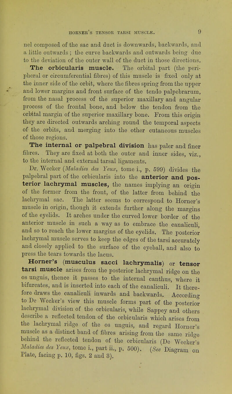 nel composed of the sac arid duct is downwards, backwards, and a little outwards ; the curve backwards and outwards being due to the deviation of the outer wall of the duct in those directions. The orbicularis muscle. The orbital part (the peri- pheral or circumferential fibres) of this muscle is fixed only at the inner side of the orbit, where the fibres spring from the upper and lower margins and front surface of the tendo palpebrarum, from the nasal process of the superior maxillary and angular process of the frontal bone, and below the tendon from the orbital margin of the superior maxillary bone. From this origin they are directed outwards arching round the temporal aspects of the orbits, and merging into the other cutaneous muscles of those regions. The internal or palpebral division has paler and finer fibres. They are fixed at both the outer and inner sides, viz., to the internal and external tarsal ligaments. Dr. Wecker {Maladies des Yeux, tome i., p. 599) divides the palpebral part of the orbicularis into the anterior and pos- terior lachrymal muscles, the names implying an origin of the former from the front, of the latter from behind the lachrymal sac. The latter seems to correspond to Horner's muscle in origin, though it extends further along the margins of the eyelids. It arches under the curved lower border of the anterior muscle in such a way as to embrace the canaliculi, and so to reach the lower margins of the eyelids. The posterior lachrymal muscle serves to keep the edges of the tarsi accurately and closely applied to the surface of the eyeball, and also to press the tears towards the lacus. Horner's (musculus sacci lachrymalis) or tensor tarsi muscle arises from the posterior lachrymal ridge on the os unguis, thence it passes to the internal canthus, where it bifurcates, and is inserted into each of the canaliculi. It there- fore draws the canaliculi inwards and backwards. According to De Wecker's view this muscle forms part of the posterior lachrymal division of the orbicularis, while Sappey and others describe a reflected tendon of the orbicularis which arises from the lachrymal ridge of the os unguis, and regard Homer's muscle as a distinct band of fibres arising from the same ridge behind the reflected tendon of the orbicularis (De Wecker's Maladies des Yeux, tome i., part ii., p. 500). (See Diagram on Plate, facing p. 10, figs. 2 and 3).