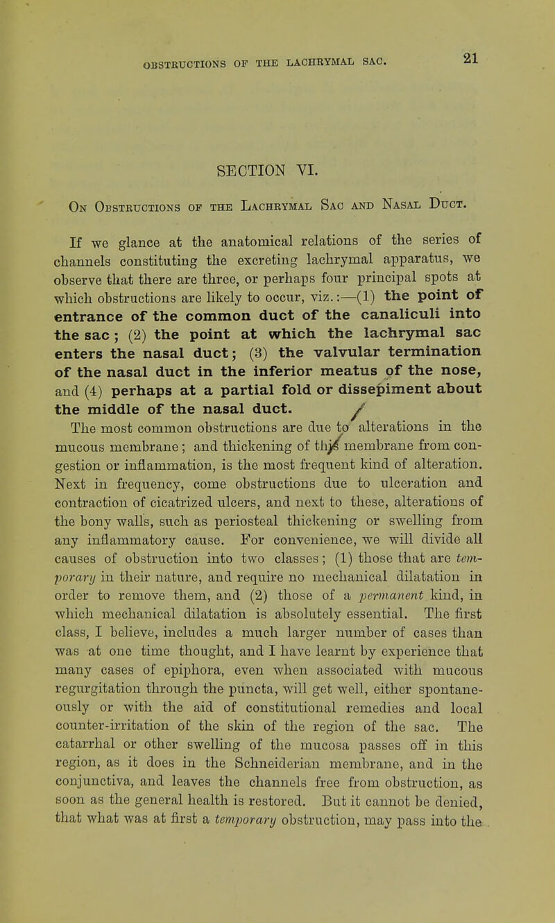 OBSTRUCTIONS OF THE LACHRYMAL SAC. SECTION VI. On Obstructions of the Lachrymal Sac and Nasal Duct. If we glance at the anatomical relations of the series of channels constituting the excreting lachrymal apparatus, we observe that there are three, or perhaps four principal spots at which obstructions are likely to occur, viz.:—(1) the point of entrance of the common duct of the canaliculi into the sac; (2) the point at which the lachrymal sac enters the nasal duct; (3) the valvular termination of the nasal duct in the inferior meatus of the nose, and (4) perhaps at a partial fold or dissepiment about the middle of the nasal duct. / The most common obstructions are due to alterations in the mucous membrane; and thickening of thj/membrane from con- gestion or inflammation, is the most frequent kind of alteration. Next in frequency, come obstructions due to ulceration and contraction of cicatrized ulcers, and next to these, alterations of the bony walls, such as periosteal thickening or swelling from any inflammatory cause. For convenience, we will divide all causes of obstruction into two classes; (1) those that are tem- porary in their nature, and require no mechanical dilatation in order to remove them, and (2) those of a permanent kind, in which mechanical dilatation is absolutely essential. The first class, I believe, includes a much larger number of cases than was at one time thought, and I have learnt by experience that many cases of epiphora, even when associated with mucous regurgitation through the puncta, will get well, either spontane- ously or with the aid of constitutional remedies and local counter-irritation of the skin of the region of the sac. The catarrhal or other swelling of the mucosa passes off in this region, as it does in the Schneiderian membrane, and in the conjunctiva, and leaves the channels free from obstruction, as soon as the general health is restored. But it cannot be denied, that what was at first a temjwrary obstruction, may pass into the