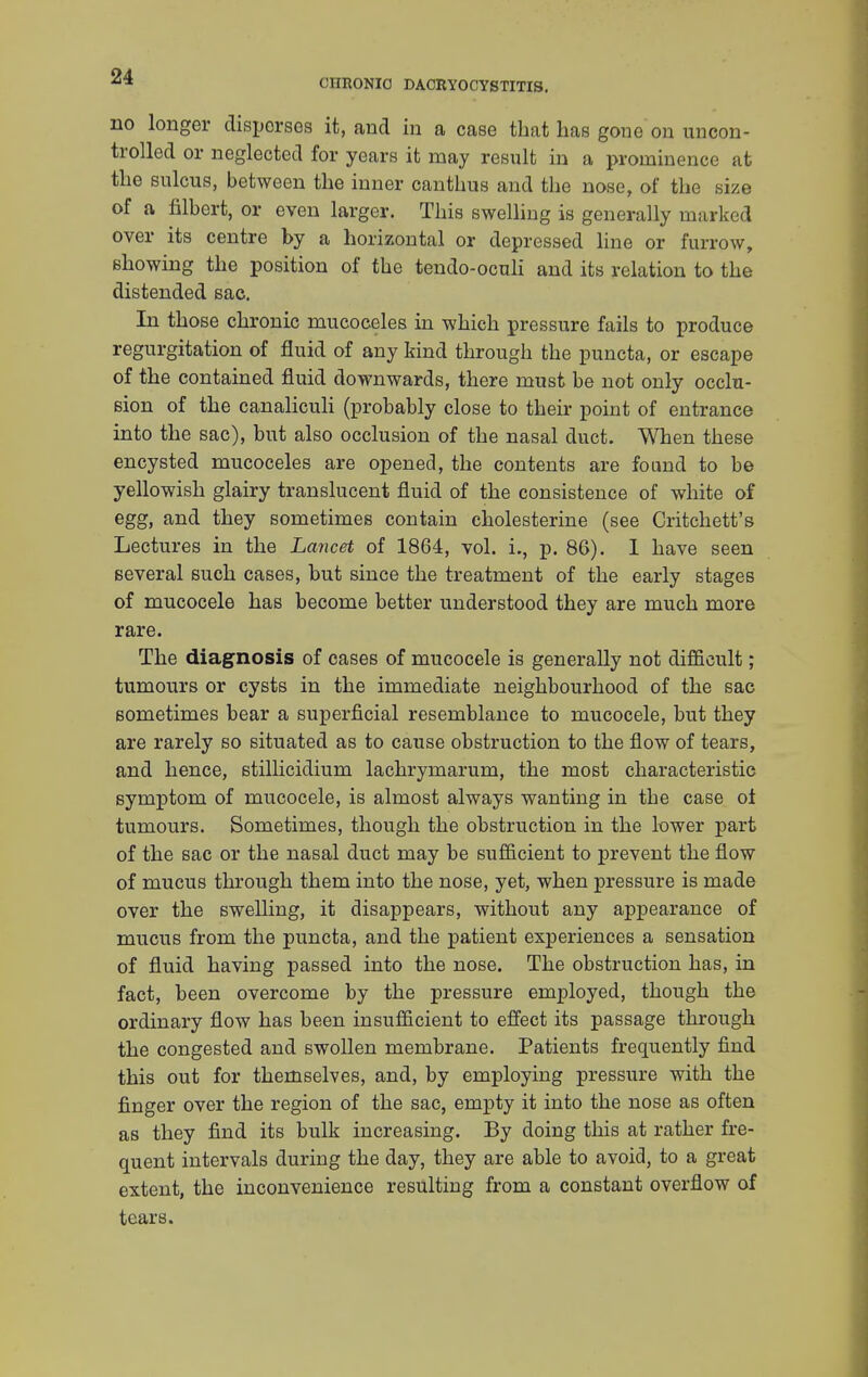 CHRONIC DACRYOCYSTITIS. no longer disperses it, and in a case that has gone on uncon- trolled or neglected for years it may result in a prominence at the sulcus, between the inner canthus and the nose, of the size of a filbert, or even larger. This swelling is generally marked over its centre by a horizontal or depressed line or furrow, showing the position of the tendo-oculi and its relation to the distended sac. In those chronic mucoceles in which pressure fails to produce regurgitation of fluid of any kind through the puncta, or escape of the contained fluid downwards, there must be not only occlu- sion of the canaliculi (probably close to their point of entrance into the sac), but also occlusion of the nasal duct. When these encysted mucoceles are opened, the contents are found to be yellowish glairy translucent fluid of the consistence of white of egg, and they sometimes contain cholesterine (see Critchett's Lectures in the Lancet of 1864, vol. i., p. 86). 1 have seen several such cases, but since the treatment of the early stages of mucocele has become better understood they are much more rare. The diagnosis of cases of mucocele is generally not difficult; tumours or cysts in the immediate neighbourhood of the sac sometimes bear a superficial resemblance to mucocele, but they are rarely so situated as to cause obstruction to the flow of tears, and hence, stillicidium lachrymarum, the most characteristic symptom of mucocele, is almost always wanting in the case of tumours. Sometimes, though the obstruction in the lower part of the sac or the nasal duct may be sufficient to prevent the flow of mucus through them into the nose, yet, when pressure is made over the swelling, it disappears, without any appearance of mucus from the puncta, and the patient experiences a sensation of fluid having passed into the nose. The obstruction has, in fact, been overcome by the pressure employed, though the ordinary flow has been insufficient to effect its passage through the congested and swollen membrane. Patients frequently find this out for themselves, and, by employing pressure with the finger over the region of the sac, empty it into the nose as often as they find its bulk increasing. By doing this at rather fre- quent intervals during the day, they are able to avoid, to a great extent, the inconvenience resulting from a constant overflow of tears.