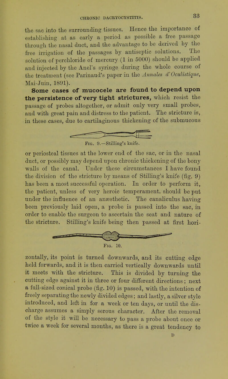 the sac into the surrounding tissues. Hence the importance of establishing at as early a period as possible a free passage through the nasal duct, and the advantage to be derived by the free irrigation of the passages by antiseptic solutions. The solution of perchloride of mercury (1 in 5000) should be applied and injected by the Anel's syringe during the whole course of the treatment (see Parinaud's paper in the Annates d'OcuKstique, Mai-Juin, 1891). Some cases of mucocele are found to depend upon the persistence of very tight strictures, which resist the passage of probes altogether, or admit only very small probes, and with great pain and distress to the patient. The stricture is, in these cases, due to cartilaginous thickening of the submucous Fig. 9.—Stilling's knife. or periosteal tissues at the lower end of the sac, or in the nasal duct, or possibly may depend upon chronic thickening of the bony walls of the canal. Under these circumstances I have found the division of the stricture by means of Stilling's knife (fig. 9) has been a most successful operation. In order to perform it, the patient, unless of very heroic temperament, should be put under the influence of an anesthetic. The canaliculus having been previously laid open, a probe is passed into the sac, in order to enable the surgeon to ascertain the seat and nature of the stricture. Stilling's knife being then passed at first hori- Fig. 10. zontally, its point is turned downwards, and its cutting edge held forwards, and it is then carried vertically downwards until it meets with the stricture. This is divided by turning the cutting edge against it in three or four different directions ; next a full-sized conical probe (fig. 10) is passed, with the intention of freely separating the newly divided edges; and lastly, a silver style introduced, and left in for a week or ten days, or until the dis- charge assumes a simply serous character. After the removal of the style it will be necessary to pass a probe about once or twice a week for several months, as there is a great tendency to