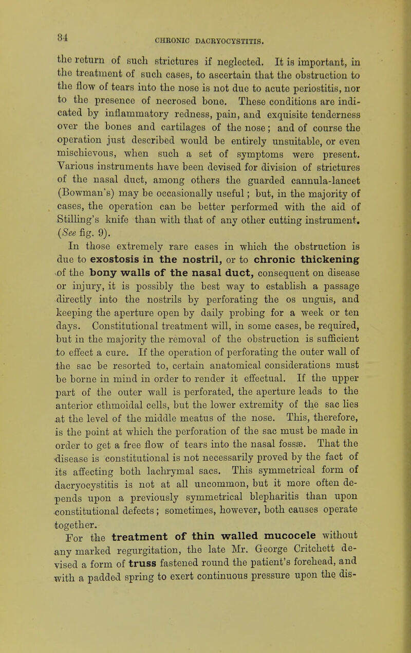 CHRONIC DACRYOCYSTITIS. the return of such strictures if neglected. It is important, in the treatment of such cases, to ascertain that the obstruction to the flow of tears into the nose is not due to acute periostitis, nor to the presence of necrosed bone. These conditions are indi- cated by inflammatory redness, pain, and exquisite tenderness over the bones and cartilages of the nose; and of course the operation just described would be entirely unsuitable, or even mischievous, when such a set of symptoms were present. Various instruments have been devised for division of strictures of the nasal duct, among others the guarded cannula-lancet (Bowman's) may be occasionally useful; but, in the majority of cases, the operation can be better performed with the aid of Stilling's knife than with that of any other cutting instrument. (See fig. 9). In those extremely rare cases in which the obstruction is due to exostosis in the nostril, or to chronic thickening of the bony walls of the nasal duct, consequent on disease or injury, it is possibly the best way to establish a passage directly into the nostrils by perforating the os unguis, and keeping the aperture open by daily probing for a week or ten days. Constitutional treatment will, in some cases, be required, but in the majority the removal of the obstruction is sufficient to effect a cure. If the operation of perforating the outer wall of the sac be resorted to, certain anatomical considerations must be borne in mind in order to render it effectual. If the upper part of the outer wall is perforated, the aperture leads to the anterior ethmoidal cells, but the lower extremity of the sac lies at the level of the middle meatus of the nose. This, therefore, is the point at which the perforation of the sac must be made in order to get a free flow of tears into the nasal fossse. That the •disease is constitutional is not necessarily proved by the fact of its affecting both lachrymal sacs. This symmetrical form of dacryocystitis is not at all uncommon, but it more often de- pends upon a previously symmetrical blepharitis than upon constitutional defects; sometimes, however, both causes operate together. For the treatment of thin walled mucocele without any marked regurgitation, the late Mr. George Critchett de- vised a form of truss fastened round the patient's forehead, and with a padded spring to exert continuous pressure upon the dis-