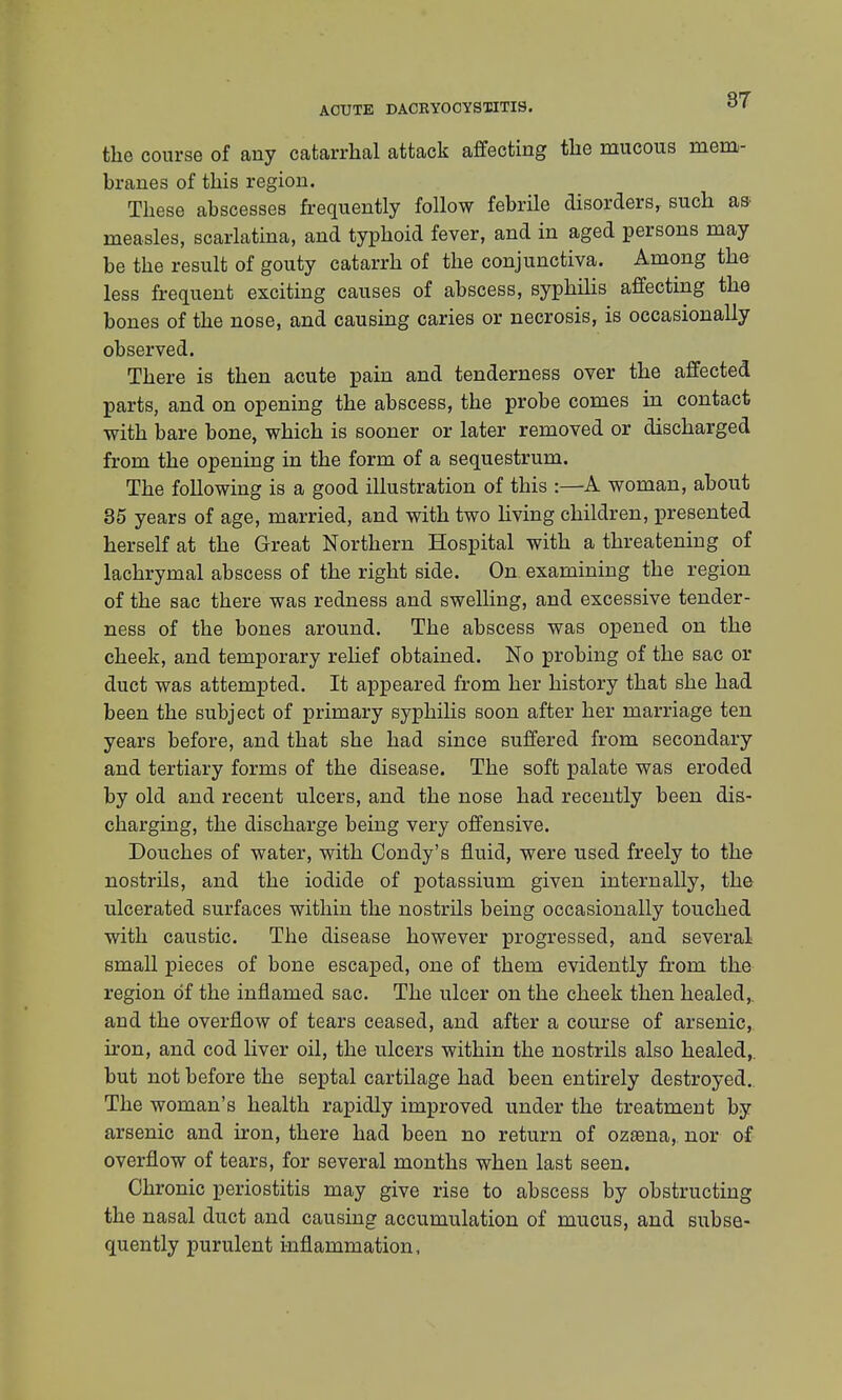 the course of any catarrhal attack affecting the mucous mem- branes of this region. These abscesses frequently follow febrile disorders, such w measles, scarlatina, and typhoid fever, and in aged persons may be the result of gouty catarrh of the conjunctiva. Among the less frequent exciting causes of abscess, syphilis affecting the bones of the nose, and causing caries or necrosis, is occasionally observed. There is then acute pain and tenderness over the affected parts, and on opening the abscess, the probe comes in contact with bare bone, which is sooner or later removed or discharged from the opening in the form of a sequestrum. The following is a good illustration of this :—A woman, about 35 years of age, married, and with two living children, presented herself at the Great Northern Hospital with a threatening of lachrymal abscess of the right side. On examining the region of the sac there was redness and swelling, and excessive tender- ness of the bones around. The abscess was opened on the cheek, and temporary relief obtained. No probing of the sac or duct was attempted. It appeared from her history that she had been the subject of primary syphilis soon after her marriage ten years before, and that she had since suffered from secondary and tertiary forms of the disease. The soft palate was eroded by old and recent ulcers, and the nose had recently been dis- charging, the discharge being very offensive. Douches of water, with Condy's fluid, were used freely to the nostrils, and the iodide of potassium given internally, the ulcerated surfaces within the nostrils being occasionally touched with caustic. The disease however progressed, and several small pieces of bone escaped, one of them evidently from the region of the inflamed sac. The ulcer on the cheek then healed,, and the overflow of tears ceased, and after a course of arsenic, iron, and cod liver oil, the ulcers within the nostrils also healed,, but not before the septal cartilage had been entirely destroyed. The woman's health rapidly improved under the treatment by arsenic and iron, there had been no return of ozama, nor of overflow of tears, for several months when last seen. Chronic periostitis may give rise to abscess by obstructing the nasal duct and causing accumulation of mucus, and subse- quently purulent inflammation,