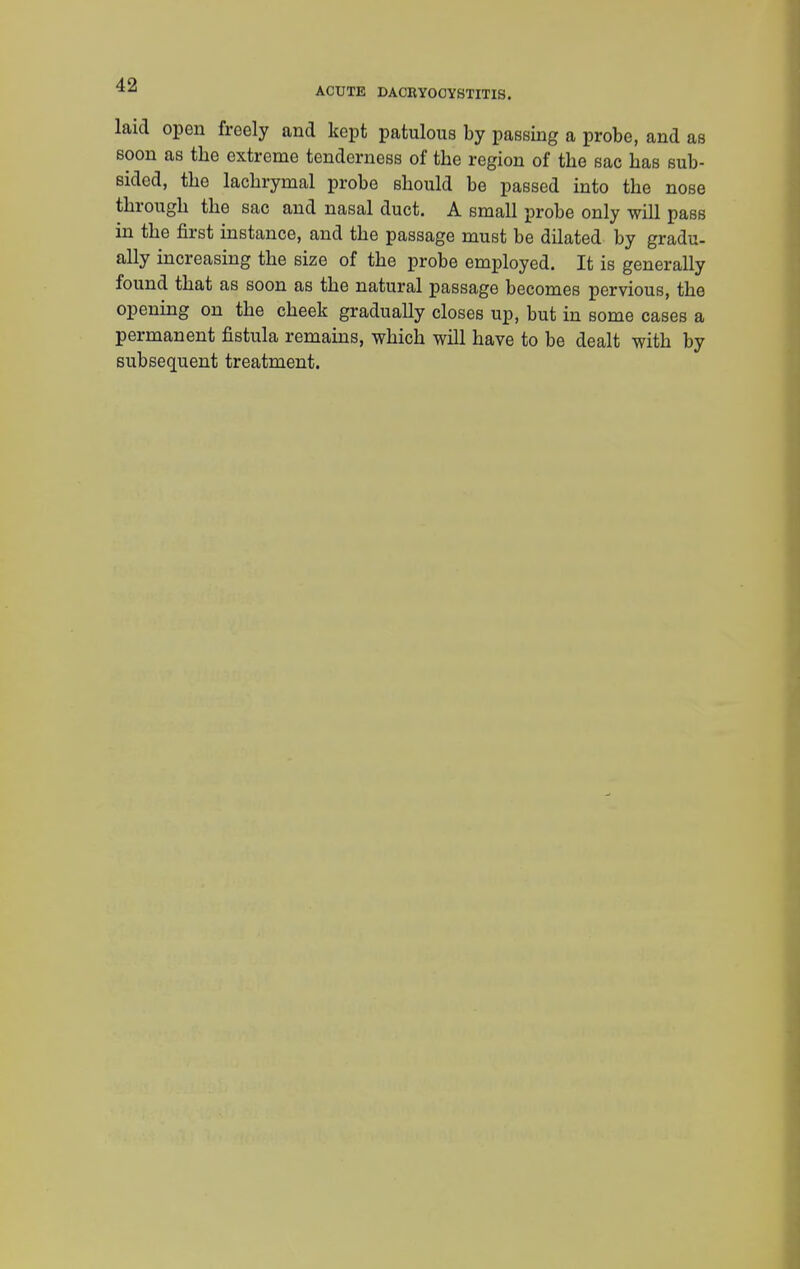 ACUTE DACRYOCYSTITIS. laid open freely and kept patulous by passing a probe, and as soon as the extreme tenderness of the region of the sac has sub- sided, the lachrymal probe should be passed into the nose through the sac and nasal duct. A small probe only will pass in the first instance, and the passage must be dilated by gradu- ally increasing the size of the probe employed. It is generally found that as soon as the natural passage becomes pervious, the opening on the cheek gradually closes up, but in some cases a permanent fistula remains, which will have to be dealt with by subsequent treatment.