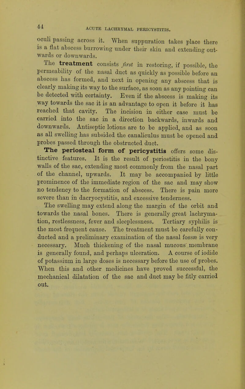 oculi passing across it. When suppuration takes place there is a flat abscess burrowing under their skin and extending out- wards or downwards. The treatment consists first in restoring, if possible, the permeability of the nasal duct as quickly as possible before an abscess has formed, and next in opening any abscess that is clearly making its way to the surface, as soon as any pointing can be detected with certainty. Even if the abscess is making its way towards the sac it is an advantage to open it before it has reached that cavity. The incision in either case must be carried into the sac in a direction backwards, inwards and downwards. Antiseptic lotions are to be applied, and as soon as all swelling has subsided the canaliculus must be opened and probes passed through the obstructed duct. The periosteal form of pericystitis offers some dis- tinctive features. It is the result of periostitis in the bony walls of the sac, extending most commonly from the nasal part of the channel, upwards. It may be accompanied by little prominence of the immediate region of the sac and may show no tendency to the formation of abscess. There is pain more severe than in dacryocystitis, and excessive tenderness. The swelling may extend along the margin of the orbit and towards the nasal bones. There is generally great lachryma- tion, restlessness, fever and sleeplessness. Tertiary syphilis is the most frequent cause. The treatment must be carefully con- ducted and a preliminary examination of the nasal fossae is very necessary. Much thickening of the nasal mucous membrane is generally found, and perhaps ulceration. A course of iodide of potassium in large doses is necessary before the use of probes. When this and other medicines have proved successful, the mechanical dilatation of the sac and duct may be fitly carried out.