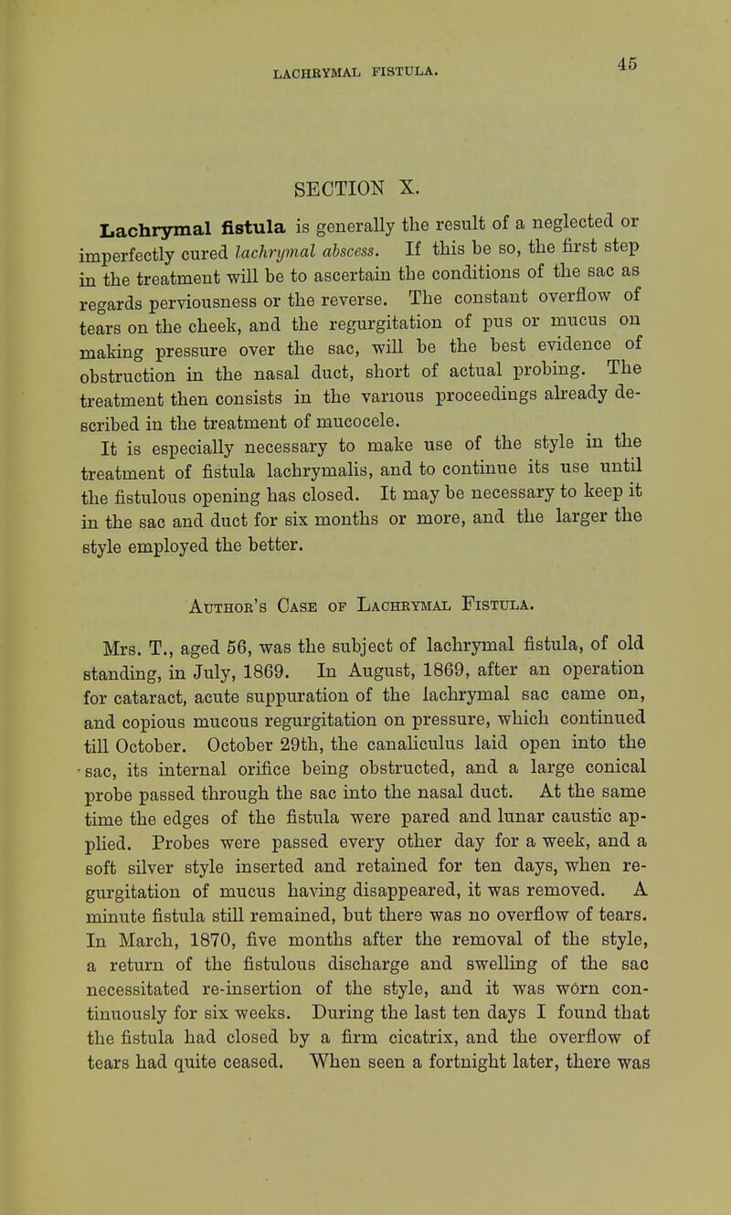 LACHRYMAL FISTULA. SECTION X. Lachrymal fistula is generally the result of a neglected or imperfectly cured lachrymal abscess. If this he so, the first step in the treatment will be to ascertain the conditions of the sac as regards perviousness or the reverse. The constant overflow of tears on the cheek, and the regurgitation of pus or mucus on making pressure over the sac, will he the best evidence of obstruction in the nasal duct, short of actual probing. The treatment then consists in the various proceedings already de- scribed in the treatment of mucocele. It is especially necessary to make use of the style in the treatment of fistula lachrymalis, and to continue its use until the fistulous opening has closed. It may be necessary to keep it in the sac and duct for six months or more, and the larger the style employed the better. Author's Case of Lachrymal Fistula. Mrs. T., aged 56, was the subject of lachrymal fistula, of old standing, in July, 1869. In August, 1869, after an operation for cataract, acute suppuration of the lachrymal sac came on, and copious mucous regurgitation on pressure, which continued till October. October 29th, the canaliculus laid open into the sac, its internal orifice being obstructed, and a large conical probe passed through the sac into the nasal duct. At the same time the edges of the fistula were pared and lunar caustic ap- plied. Probes were passed every other day for a week, and a soft silver style inserted and retained for ten days, when re- gurgitation of mucus having disappeared, it was removed. A minute fistula still remained, but there was no overflow of tears. In March, 1870, five months after the removal of the style, a return of the fistulous discharge and swelling of the sac necessitated re-insertion of the style, and it was worn con- tinuously for six weeks. During the last ten days I found that the fistula had closed by a firm cicatrix, and the overflow of tears had quite ceased. When seen a fortnight later, there was