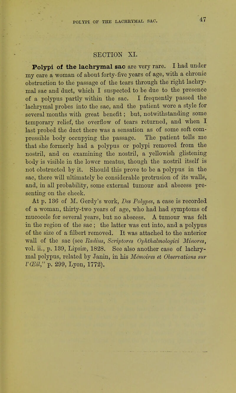 POLYPI OF THE LACHRYMAL SAC. SECTION XI. Polypi of the lachrymal sac are very rare. I had under my care a woman of about forty-five years of age, with a chronic obstruction to the passage of the tears through the right lachry- mal sac and duct, which I suspected to be due to the presence of a polypus partly within the sac. I frequently passed the lachrymal probes into the sac, and the patient wore a style for several months with great benefit; but, notwithstanding some temporary relief, the overflow of tears returned, and when I last probed the duct there was a sensation as of some soft com- pressible body occupying the passage. The patient tells me that she formerly had a polypus or polypi removed from the nostril, and on examining the nostril, a yellowish glistening body is visible in the lower meatus, though the nostril itself is not obstructed by it. Should this prove to be a polypus in the sac, there will ultimately be considerable protrusion of its walls, and, in all probability, some external tumour and abscess pre- senting on the cheek. At p. 136 of M. Gerdy's work, Des Polypes, a case is recorded of a woman, thirty-two years of age, who had had symptoms of mucocele for several years, but no abscess. A tumour was felt in the region of the sac ; the latter was cut into, and a polypus of the size of a filbert removed. It was attached to the anterior wall of the sac (see Radius, Scriptores Ophthalmologic Minores, vol. ii, p. 139, Lipsias, 1828. See also another case of lachry- mal polypus, related by Janin, in his Memoires et Observations sur VCEil, p. 299, Lyon, 1772).
