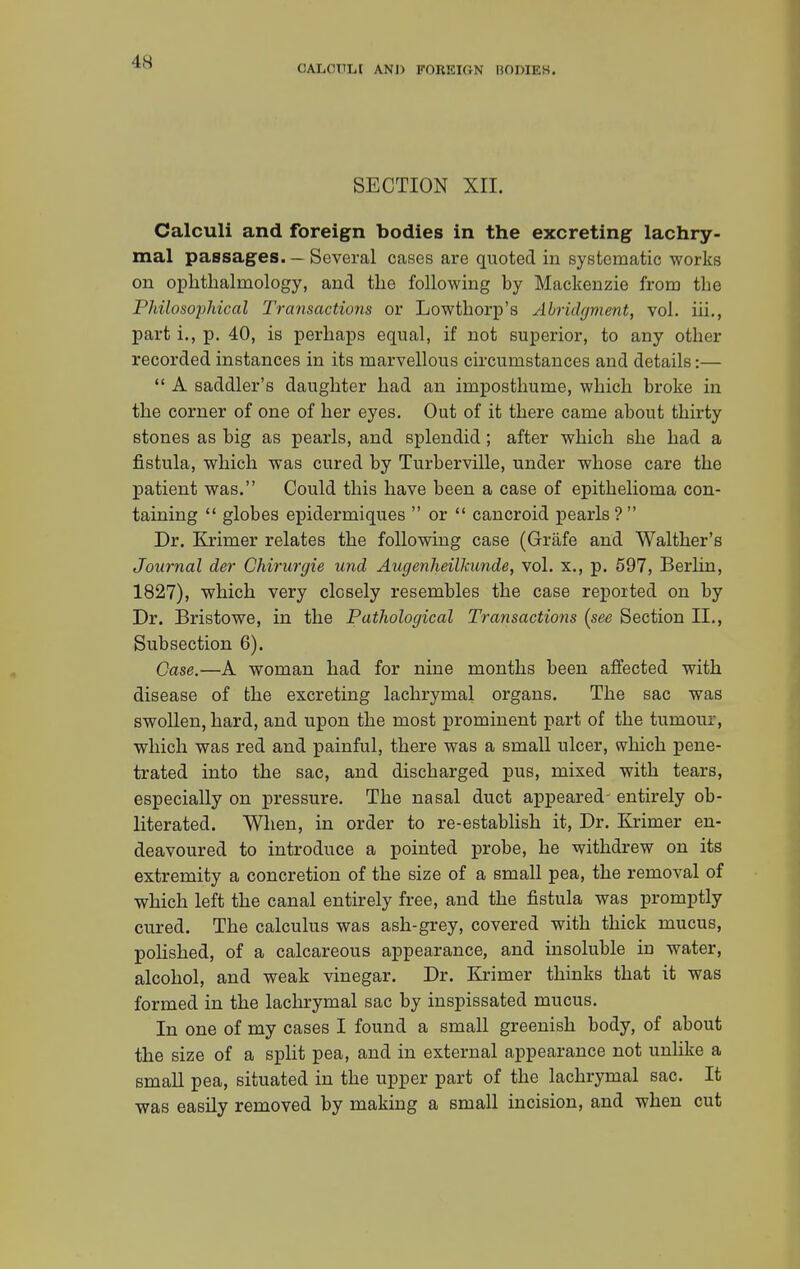 CALCULI AND FOREIGN BODIES. SECTION XII. Calculi and foreign bodies in the excreting lachry- mal passages. — Several cases are quoted in systematic works on ophthalmology, and the following by Mackenzie from the Philosophical Transactions or Lowthorp's Abridgment, vol. hi., part i., p. 40, is perhaps equal, if not superior, to any other recorded instances in its marvellous circumstances and details:—  A saddler's daughter had an imposthume, which broke in the corner of one of her eyes. Out of it there came about thirty stones as big as pearls, and splendid; after which she had a fistula, which was cured by Turberville, under whose care the patient was. Could this have been a case of epithelioma con- taining  globes epidermiques  or  cancroid pearls ?  Dr. Krimer relates the following case (Grafe and Walther's Journal der Chirurgie und Augenheilkunde, vol. x., p. 597, Berlin, 1827), which very closely resembles the case reported on by Dr. Bristowe, in the Pathological Transactions {see Section II., Subsection 6). Case.—A woman had for nine months been affected with disease of the excreting lachrymal organs. The sac was swollen, hard, and upon the most prominent part of the tumour, which was red and painful, there was a small ulcer, which pene- trated into the sac, and discharged pus, mixed with tears, especially on pressure. The nasal duct appeared- entirely ob- literated. When, in order to re-establish it, Dr. Krimer en- deavoured to introduce a pointed probe, he withdrew on its extremity a concretion of the size of a small pea, the removal of which left the canal entirely free, and the fistula was promptly cured. The calculus was ash-grey, covered with thick mucus, polished, of a calcareous appearance, and insoluble in water, alcohol, and weak vinegar. Dr. Krimer thinks that it was formed in the lachrymal sac by inspissated mucus. In one of my cases I found a small greenish body, of about the size of a split pea, and in external appearance not unlike a small pea, situated in the upper part of the lachrymal sac. It was easily removed by making a small incision, and when cut