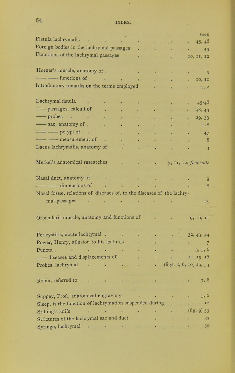 INDEX. PAGE Fistula lachrymalis .... Foreign bodies in the lachrymal passages Functions of the lachrymal passages Horner's muscle, anatomy of . functions of . , Introductory remarks on the terms employed Lachrymal fistula .... passages, calculi of probes ..... sac, anatomy of . . . polypi of measurement of Lacus lachrymalis, anatomy of Merkel's anatomical researches . . . 7, 11, 12, foot note Nasal duct, anatomy of ..... 9 dimensions of . . . . . 8 Nasal fossa?, relations of diseases of, to the diseases of the lachry- mal passages ....... 13 Orbicularis muscle, anatomy and functions of . . 9,10,11 Pericystitis, acute lachrymal ..... 32, 43, 44 Power, Henry, allusion to his lectures .... 7 Puncta . . . • • . • • 3. 5> 6 diseases and displacements of . . . . 14, 15, 16 Probes, lachrymal ..... (figs. 5, 6, 10) 29, 33 Robin, referred to . . . . . . 7, 8 Sappey, Prof., anatomical engravings . . . 5, 6 Sleep, is the function of lachrymation suspended during . . 12 Stilling's knife • (fig- 9) 33 Strictures of the lachrymal sac and duct .... 33 Syringe, lachrymal . . » . • • • 3° 49 10, ii, 12 9 10, 11 i, 2 45-46 • 48, 49 • 29, 33 4-8 47 8