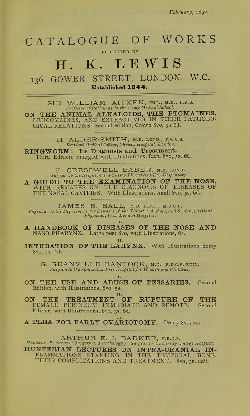 February, 1892. CATALOGUE OF WORKS PUBLISHED BY H. K. LEWIS 136 GOWER STREET, LONDON, W.C. Established 1844. SIR WILLIAM AITKEN, knt., m.d., f.r.s. Professor of Pathology in the Army Medical School. ON THE ANIMAL ALKALOIDS, THE PTOMAINES, LEUCOMAINES, AND EXTRACTIVES IN THEIR PATHOLO- GICAL RELATIONS. Second edition, Crown 8vo, 3s. 6d. H. ALDER-SMITH, m.b. lond., f.r.c.s. Resident Medical Officer, Christ's Hospital, London. RINGWORM: Its Diagnosis and Treatment. Third Edition, enlarged, with Illustrations, fcap. 8vo, 5s. 6d. E. CRESSWELL BABER, m.b. lond. Surgeon to the Brighton and Sussex Throat and Ear Dispensary. A GUIDE TO THE EXAMINATION OP THE NOSE, WITH REMARKS ON THE DIAGNOSIS OF DISEASES OF THE NASAL CAVITIES. With Illustrations, small 8vo, '5s. 6d. JAMES B. BALL, m.d. lond., m.r.c.p. Physician to the Department for Diseases of the Throat and Nose, and Senior Assistant Physician, West London Hospital. I. A HANDBOOK OP DISEASES OP THE NOSE AND NASO-PHARYNX. Large post 8vo, with Illustrations, 6s. 11. INTUBATION OP THE LARYNX. With Illustrations, demy 8vo, 2s. 6d. G. GRANVILLE BANTOCK, m.d., f.r.c.s. edin. Surgeon to the Samaritan Free Hospital for Women and Children. I. ON THE USE AND ABUSE OP PESSARIES. Second Edition, with Illustrations, 8vo, 5s. 11. ON THE TREATMENT OP RUPTURE OP THE FEMALE PERINEUM IMMEDIATE AND REMOTE. Second Edition, with Illustrations, 8vo, 3s. 6d. A PLEA FOR EARLY OVARIOTOMY. Demy 8vo, 2s. ARTHUR E. J. BARKER, f.r.c.s. Hunterian Professor of Surgery and Pathology ; Surgeon to University College Hospital. HUNTERIAN LECTURES ON INTRA-CRANIAL IN- FLAMMATIONS STARTING IN THE TEMPORAL BONE, THEIR COMPLICATIONS AND TREATMENT. 8vo, 3s. nett.