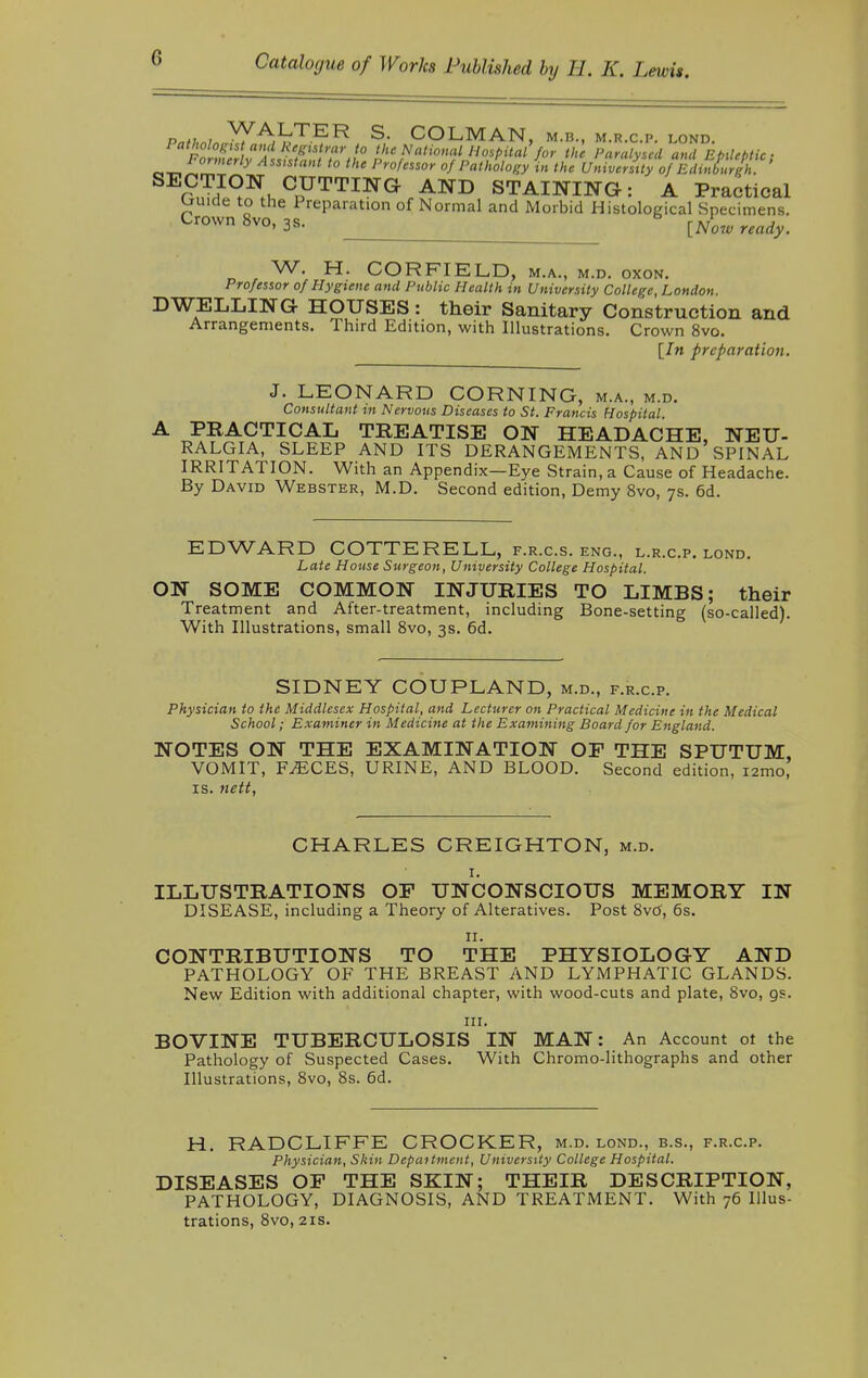 r„t,,n, ^A,^T-ER S- COLMAN, M.n., m.k.c.p. lond. Fc^hf^&S'it I' ? Hospital for the Paralysed and Epileptic; n^LZ y Assistat t0 the Professor of Pathology in the University of Edinburgh. SECTION CUTTING AND STAINING: A Practical tjuide to the Preparation of Normal and Morbid Histological Specimens. Crown 8vo,3s. _ [Now ready. W. H. CORFIELD, m.a., m.d. oxon. Professor of Hygiene and Public Health in University College, London. DWELLING HOUSES: their Sanitary Construction and Arrangements. Third Edition, with Illustrations. Crown 8vo. [In preparation. J. LEONARD CORNING, m.a., m.d. Consultant in Nervous Diseases to St. Francis Hospital. A PRACTICAL TREATISE ON HEADACHE, NEU- RALGIA, SLEEP AND ITS DERANGEMENTS, AND SPINAL IRRITATION. With an Appendix—Eye Strain, a Cause of Headache. By David Webster, M.D. Second edition, Demy 8vo, 7s. 6d. EDWARD COTTER ELL, f.r.c.s. eng., l.r.c.p. lond. Late House Surgeon, University College Hospital. ON SOME COMMON INJURIES TO LIMBS; their Treatment and After-treatment, including Bone-setting (so-called). With Illustrations, small 8vo, 3s. 6d. SIDNEY COUPLAND, m.d., f.r.c.p. Physician to the Middlesex Hospital, and Lecturer on Practical Medicine in the Medical School; Examiner in Medicine at the Examining Board for England. NOTES ON THE EXAMINATION OF THE SPUTUM, VOMIT, F^CES, URINE, AND BLOOD. Second edition, nmo, is. tiett, CHARLES CREIGHTON, m.d. 1. ILLUSTRATIONS OF UNCONSCIOUS MEMORY IN DISEASE, including a Theory of Alteratives. Post 8vtf, 6s. 11. CONTRIBUTIONS TO THE PHYSIOLOGY AND PATHOLOGY OF THE BREAST AND LYMPHATIC GLANDS. New Edition with additional chapter, with wood-cuts and plate, 8vo, as. in. BOVINE TUBERCULOSIS IN MAN: An Account ot the Pathology of Suspected Cases. With Chromo-lithographs and other Illustrations, 8vo, 8s. 6d. H. RADCLIFFE CROCKER, m.d. lond., b.s., f.r.c.p. Physician, Skin Department, University College Hospital. DISEASES OF THE SKIN; THEIR DESCRIPTION, PATHOLOGY, DIAGNOSIS, AND TREATMENT. With 76 Illus- trations, 8vo, 21s.