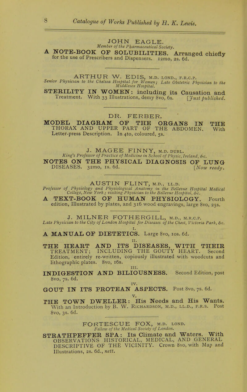 JOHN EAGLE. Member of the Pharmaceutical Society. NOTE-BOOK OP SOLUBILITIES. Arranged chiefly lor the use of Prescribers and Dispensers. i2mo, 2S. 6d. ARTHUR W. EDIS, M.D. LOND., F.R.C.P. Senior Physician to the Chelsea Hospital for Women; Late Obstetric Physician to the Middlesex Hospital. STERILITY IN WOMEN: including its Causation and Treatment. With 33 Illustrations, demy 8vo, 6s. [Just published. DR. FERBER. MODEL DIAGRAM OP THE ORGANS IN THE THORAX AND UPPER PART OF THE ABDOMEN. With Letter-press Description. In 4to, coloured, 5s. J. MAGEE FINNY, m.d. dubl. King's Professor of Practice of Medicine in School of Physic, Ireland, &c. NOTES ON THE PHYSICAL DIAGNOSIS OP LUNG DISEASES. 32mo, is. 6d. [Now ready. AUSTIN FLINT, m.d., ll.d. Professor of Physiology and Physiological Anatomy in the Bcllevue Hospital Medical College, New York ; visiting Physician to the Bellevue Hospital, &c. A TEXT-BOOK OP HUMAN PHYSIOLOGY. Fourth edition, Illustrated by plates, and 316 wood engravings, large 8vo, 25s. J. MILNER FOTHERGILL, m.d., m.r.c.p. Late Physician to the City of London Hospital for Diseases of the Chest, Victoria Park, &c. I. A MANUAL OP DIETETICS. Large 8vo, 10s. 6d. 11. THE HEART AND ITS DISEASES, WITH THEIR TREATMENT; INCLUDING THE GOUTY HEART. Second Edition, entirely re-written, copiously illustrated with, woodcuts and lithographic plates. 8vo, 16s. in. INDIGESTION AND BILIOUSNESS. Second Edition, post 8vo, 7s. 6d. IV. GOUT IN ITS PROTEAN ASPECTS. Post 8vo, 7s. 6d. v. THE TOWN DWELLER: His Needs and His Wants. With an Introduction by B. W. Richardson, m.d., ll.d., f.r.s. Post 8vo, 3s. 6d. FORTESCUE FOX, m.d. lond. Fellow of the Medical Society of London. STRATHPEFPER SPA: Its Climate and Waters. With OBSERVATIONS HISTORICAL, MEDICAL, AND GENERAL DESCRIPTIVE OF THE VICINITY. Crown 8vo, with Map and Illustrations, 2s. 6d., nett.