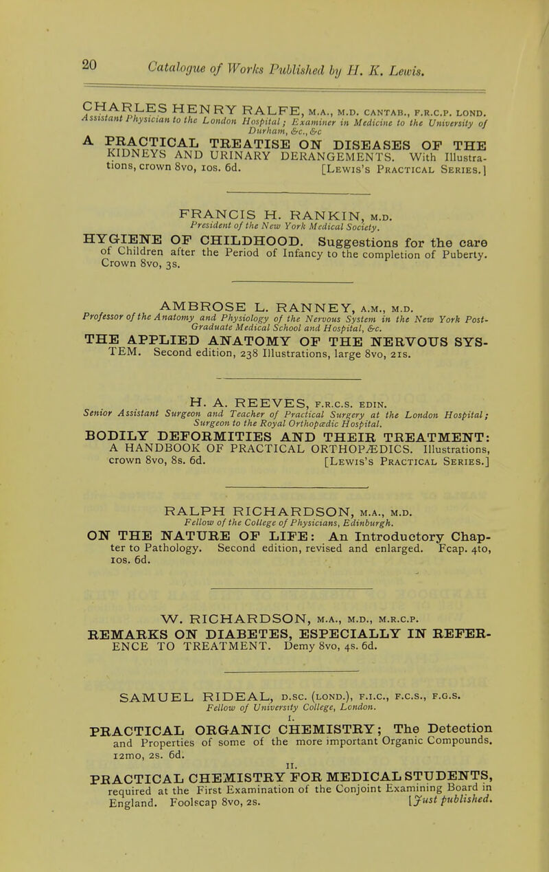 ?HA^,LES HENRY RALFE, M.A., M.D. CANTAB., F.R.C.P. LOND. Assistant 1 hysician to the London Hospital; Examiner in Medicine to the University of Durham, &c, &c A ?^^ICAL TREATISE ON DISEASES OF THE KIDNEYS AND URINARY DERANGEMENTS. With Illustra- tions, crown 8vo, ios. 6d. [Lewis's Practical Series.] FRANCIS H. RANKIN, m.d. President of the New York Medical Society. HYGIENE OP CHILDHOOD. Suggestions for the care of Children after the Period of Infancy to the completion of Puberty. Crown 8vo, 3s. AMBROSE L. RANNEY, a.m., m.d. Professor of the Anatomy and Physiology of the Nervous System in the New York Post- Graduate Medical School and Hospital, &c. THE APPLIED ANATOMY OP THE NERVOUS SYS- TEM. Second edition, 238 Illustrations, large 8vo, 21s. H. A. REEVES, f.r.cs. edin. Senior Assistant Surgeon and Teacher of Practical Surgery at the London Hospital; Surgeon to the Royal Orthopedic Hospital. BODILY DEFORMITIES AND THEIR TREATMENT: A HANDBOOK OF PRACTICAL ORTHOPAEDICS. Illustrations, crown 8vo, 8s. 6d. [Lewis's Practical Series.] RALPH RICHARDSON, m.a., m.d. Fellow of the College of Physicians, Edinburgh. ON THE NATURE OF LIFE: An Introductory Chap- ter to Pathology. Second edition, revised and enlarged. Fcap. 410, ios. 6d. W. RICHARDSON, m.a., m.d., m.r.c.p. REMARKS ON DIABETES, ESPECIALLY IN REFER- ENCE TO TREATMENT. Demy 8vo, 4s. 6d. SAMUEL RIDEAL, d.sc. (lond.), f.i.c, f.c.s., f.g.s. Fellow of University College, London. I. PRACTICAL ORGANIC CHEMISTRY; The Detection and Properties of some of the more important Organic Compounds. i2mo, 2s. 6d. PRACTICAL CHEMISTRy'fOR MEDICAL STUDENTS, required at the First Examination of the Conjoint Examining Board in England. Foolscap 8vo, 2s. [Just published.