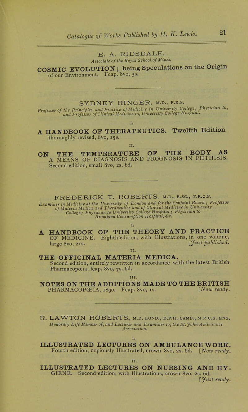 E. A. RIDSDALE. Associate of the Royal School of Mines. COSMIC EVOLUTION; being Speculations on the Origin of our Environment. Fcap. 8vo, 3s. SYDNEY RINGER, m.d., f.r.s. Professor of the Principles and Practice of Medicine in University College; Physician to, and Professor of Clinical Medicine in, University College Hospital. I. A HANDBOOK OF THERAPEUTICS. Twelfth Edition thoroughly revised, 8vo, 15s. 11. ON THE TEMPERATURE OP THE BODY AS A MEANS OF DIAGNOSIS AND PROGNOSIS IN PHTHISIS. Second edition, small 8vo, 2s. 6d. FREDERICK T. ROBERTS, m.d., b.sc, f.r.c.p. Examiner in Medicine at the University of London and for the Conjoint Board ; Professor of Materia Medica and Therapeutics and of Clinical Medxcine in University College; Physician to University College Hospital; Physician to Brompton Consumption Hospital, &c. I. A HANDBOOK OP THE THEORY AND PRACTICE OF MEDICINE. Eighth edition, with Illustrations, in one volume, large 8vo, 21s. [Just published. 11. THE OFFICINAL MATERIA MEDICA. Second edition, entirely rewritten in accordance with the latest British Pharmacopoeia, fcap. 8vo, 7s. 6d. in. NOTES ON THE ADDITIONS MADE TO THE BRITISH PHARMACOPOEIA, 1890. Fcap. 8vo, is. [Now ready. R. LAWTON ROBERTS, m.d. lond., d.p.h. camb., m.r.c.s. eng. Honorary Life Member of, and Lecturer and Examiner to, the St. John Ambulance Association. I. ILLUSTRATED LECTURES ON AMBULANCE WORK. Fourth edition, copiously Illustrated, crown 8vo, 2s. 6d. [Now ready. 11. ILLUSTRATED LECTURES ON NURSING AND HY- GIENE. Second edition, with Illustrations, crown 8vo, 2s. 6d. [Just ready.