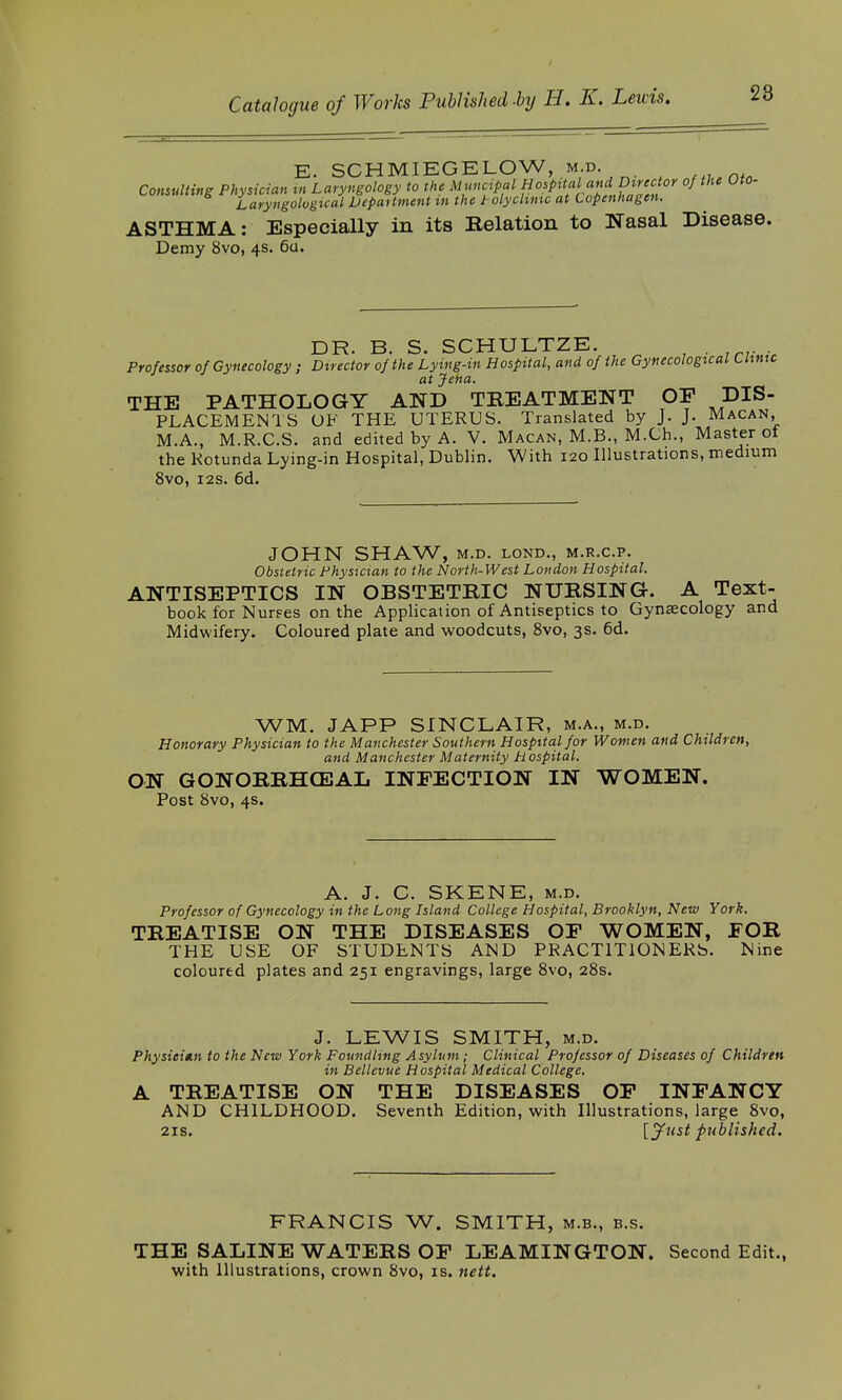 E. SCHMIEGELOW, m.d. Consulting Physician m Laryngology to the Muncipul »°?Pi*a}^^,'^or of t,U Laryngological Department in the iolyclmic at Copenhagen. ASTHMA: Especially in its Relation to Nasal Disease. Demy 8vo, 4s. 6a. DR. B. S. SCHULTZE. . Professor of Gynecology ; Director of the Lying-in Hospital, and of the Gynecological Clinic at Jena. THE PATHOLOGY AND TREATMENT OP DIS- PLACEMENTS OF THE UTERUS. Translated by J. J. Macan, M.A., M.R.C.S. and edited by A. V. Macan, M.B., M.Ch., Master ol the Rotunda Lying-in Hospital, Dublin. With 120 Illustrations, medium 8vo, 12s. 6d. JOHN SHAW, M.D. LOND., M.R.C.P. Obstetric Physician to the North-West London Hospital. ANTISEPTICS IN OBSTETRIC NURSING. A Text- book for Nurses on the Application of Antiseptics to Gynecology and Midwifery. Coloured plate and woodcuts, 8vo, 3s. 6d. WM. JAPP SINCLAIR, m.a., m.d. Honorary Physician to the Manchester Southern Hospital for Women and Children, and Manchester Maternity H ospital. ON GONORRHEAL INFECTION IN WOMEN. Post 8vo, 4s. A. J. C. SKENE, m.d. Professor of Gynecology in the Long Island College Hospital, Brooklyn, New York. TREATISE ON THE DISEASES OF WOMEN, FOR THE USE OF STUDENTS AND PRACTITIONERS. Nine coloured plates and 251 engravings, large 8vo, 28s. J. LEWIS SMITH, m.d. Physician to the New York Foundling Asylum; Clinical Professor of Diseases of Children in Bellevue Hospital Medical College. A TREATISE ON THE DISEASES OF INFANCY AND CHILDHOOD. Seventh Edition, with Illustrations, large 8vo, 21s. [Just published. FRANCIS W. SMITH, m.b., b.s. THE SALINE WATERS OF LEAMINGTON. Second Edit., with Illustrations, crown 8vo, is. nett.