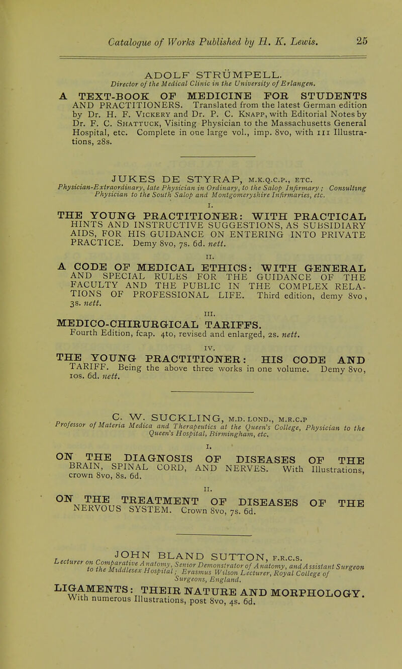 ADOLF STRUM PELL. Director of the Medical Clinic in the University of Erlangen. A TEXT-BOOK OP MEDICINE FOR STUDENTS AND PRACTITIONERS. Translated from the latest German edition by Dr. H. F. Vickery and Dr. P. C. Knapp, with Editorial Notes by Dr. F. C. Shattuck, Visiting Physician to the Massachusetts General Hospital, etc. Complete in one large vol., imp. 8vo, with in Illustra- tions, 28s. JUKES DE STYRAP, m.k.q.c.p., etc. Physician-Extraordinary, late Physician in Ordinary, to the Salop Infirmary ; Consulting Physician to the South Salop and Montgomeryshire Infirmaries, etc. i. THE YOUNG PRACTITIONER: WITH PRACTICAL HINTS AND INSTRUCTIVE SUGGESTIONS, AS SUBSIDIARY AIDS, FOR HIS GUIDANCE ON ENTERING INTO PRIVATE PRACTICE. Demy 8vo, 7s. 6d. nett. 11. A CODE OP MEDICAL ETHICS: WITH GENERAL AND SPECIAL RULES FOR THE GUIDANCE OF THE FACULTY AND THE PUBLIC IN THE COMPLEX RELA- TIONS OF PROFESSIONAL LIFE. Third edition, demy 8vo, 3s. nett. in. MEDICO-CHIRURGICAL TARIFFS. Fourth Edition, fcap. 4to, revised and enlarged, 2s. nett. IV. THE YOUNG PRACTITIONER: HIS CODE AND TARIFF. Being the above three works in one volume. Demy 8vo, 10s. 6d. nett. C. W. SUCKLING, M.D.LOND., M.R.C.P Professor of Materia Medica and Therapeutics at the Queen's College, Physician to the Queen's Hospital, Birmingham, etc. I. OILA?£Eor,PIAGNOSIS OF DISEASES OF THE BRAIN, SPINAL CORD, AND NERVES. With Illustrations, crown 8vo, 8s. 6d. 11. ON THE TREATMENT OF DISEASES OF THE NERVOUS SYSTEM. Crown Svo, 7s. 6d r AJOHN BLAND SUTTON, f.r.c.s. Lecturer on Compara tive A natomySemor Demonstrator of Anatomy, and Assistant Surgeon to the Middlesex Hospital; Erasmus Wilson Lecturer, Royal College of Surgeons, England. LAMENTS : THEIR NATURE AND MORPHOLOGY. With numerous Illustrations, post 8vo, 4s. 6d.