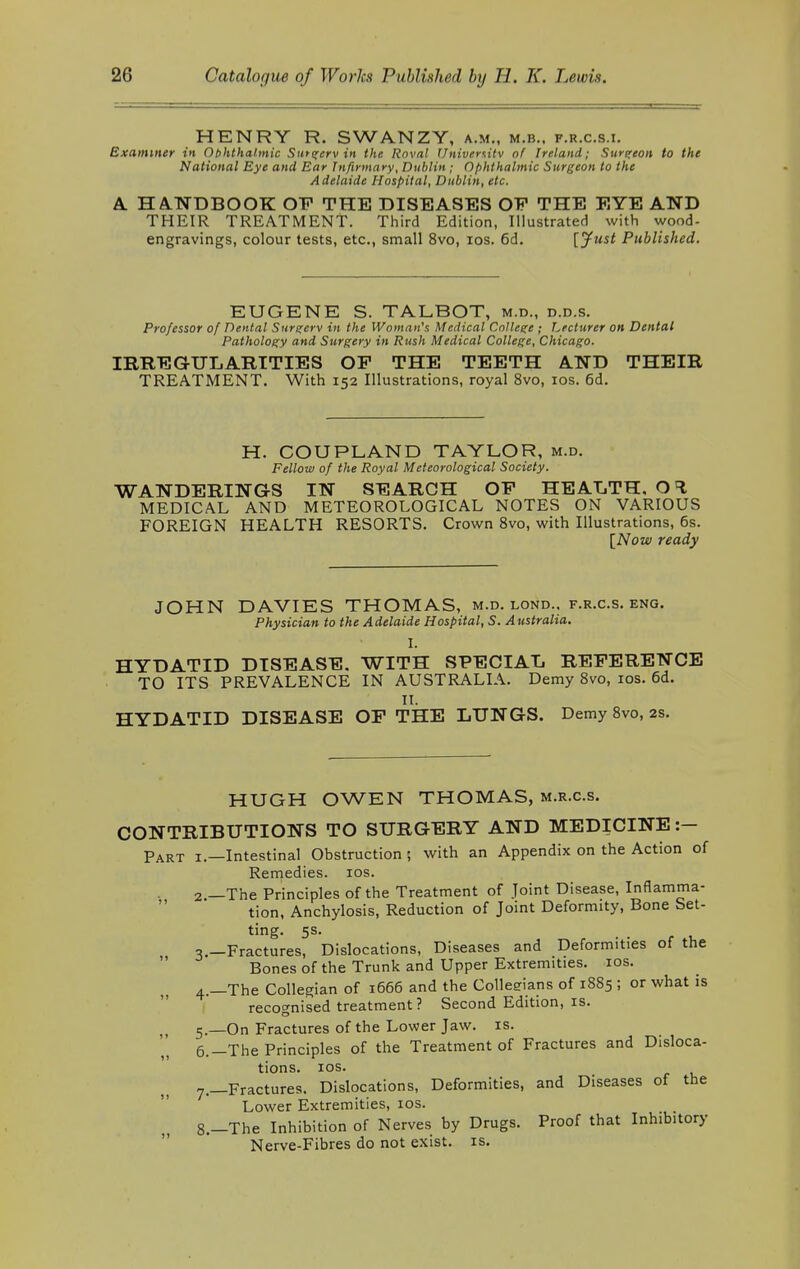 HENRY R. SWANZY, a.m., m.b., f.r.c.s.i. Examiner in Ophthalmic Sntgerv in the Rnval Universitv of Ireland; Surgeon to the National Eye and Ear Infirmary, Dublin • Ophthalmic Surgeon to the Adelaide Hospital, Dublin, etc. A HANDBOOK OF THE DISEASES OF THE EYE AND THEIR TREATMENT. Third Edition, Illustrated with wood- engravings, colour tests, etc., small 8vo, ios. 6d. [Just Published. EUGENE S. TALBOT, m.d., d.d.s. Professor of Dental Surgerv in the Woman's Medical College ; Lecturer on Dental Pathology and Surgery in Rush Medical College, Chicago. IRREGULARITIES OF THE TEETH AND THEIR TREATMENT. With 152 Illustrations, royal 8vo, ios. 6d. H. COUPLAND TAYLOR, m.d. Fellow of the Royal Meteorological Society. WANDERINGS IN SEARCH OF HEALTH, MEDICAL AND METEOROLOGICAL NOTES ON VARIOUS FOREIGN HEALTH RESORTS. Crown 8vo, with Illustrations, 6s. [Now ready JOHN DAVIES THOMAS, m.d. lond.. f.r.c.s. eng. Physician to the Adelaide Hospital, S. Australia. I. HYDATID DISEASE. WITH SPECIAL REFERENCE TO ITS PREVALENCE IN AUSTRALIA. Demy 8vo, ios. 6d. II. HYDATID DISEASE OF THE LUNGS. Demy 8vo, 2s. HUGH OWEN THOMAS, m.r.c.s. CONTRIBUTIONS TO SURGERY AND MEDICINE :- Part 1.—Intestinal Obstruction ; with an Appendix on the Action of Remedies, ios. 2 —The Principles of the Treatment of Joint Disease, Inflamma- tion, Anchylosis, Reduction of Joint Deformity, Bone Set- ting. 5s. 3 —Fractures, Dislocations, Diseases and Deformities of the Bones of the Trunk and Upper Extremities, ios. 4. —The Collegian of 1666 and the Collesrians of 1885 ; or what is recognised treatment? Second Edition, is. 5. —On Fractures of the Lower Jaw. is. 6. -The Principles of the Treatment of Fractures and Disloca- tions, ios. 7. —Fractures. Dislocations, Deformities, and Diseases of the Lower Extremities, ios. 8. —The Inhibition of Nerves by Drugs. Proof that Inhibitory Nerve-Fibres do not exist, is.