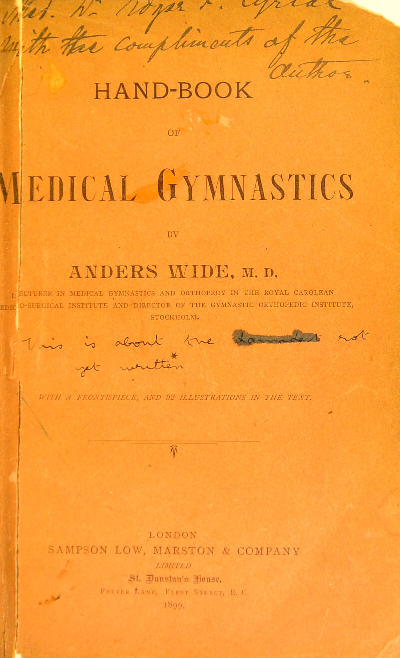 OF VllEDicAL Gymnastics BY ANDERS WIDE, h. d. ■.CrCRKK iN MEDICAL GYJINASTICS AND ORTHOPEDY IN THE ROYAL CAROLEAN O-SURGICAL INSTITUTE AND DIRECTOR OF THE GYMNASTIC ORTHOPEDIC INSTITUTE, STOCKHOLM. V, nn A FRONnSFlECE, AND 02 ILLUSTRATIONS IN THE TEXT. LONDON SAMPSON LOW, MARSTON & COMPANY LiMiri.n -St. Sjousc. f \ N K, !■■ I. KKT S r k I- r ■ ' ' IH99.