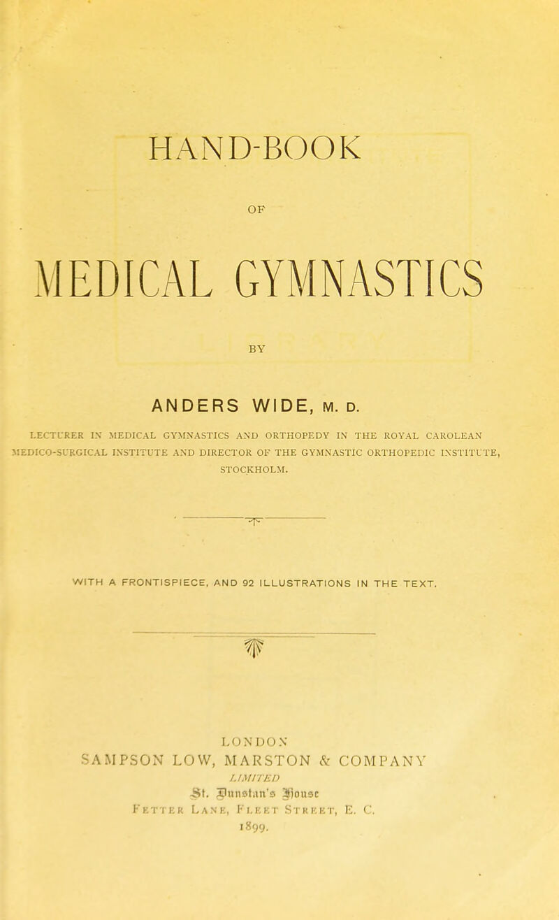 OF MEDICAL GYMNASTICS BY ANDERS WIDE, M. d. LECTURER IN MEDICAL GYMNASTICS AND ORTHOPEDY IN THE ROYAL CAROLEAN MEDICO-SURGICAL INSTITUTE AND DIRECTOR OF THE GYMNASTIC ORTHOPEDIC INSTITUTE, STOCKHOLM. WITH A FRONTISPIECE, AND 92 ILLUSTRATIONS IN THE TEXT. LONDON- SAMPSON LOW, MARSTON cS; COMPANY LI Mir ED Fkttek Lane, Fleet Stkkkt, E. C. 1899.