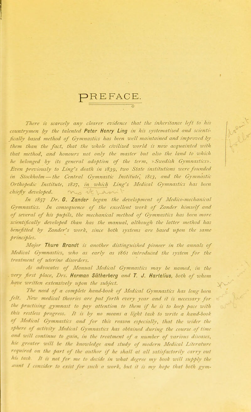 PREFACE. c) TTiere is scarcely any clearer evidence that the inheritance left to his countrymen by the talented Peter Henry Ling in his systematized and scienti- fically based method of Gymnastics has been well maintained and improved by them than the fact, that the whole civilized world is novo acquainted with that method, and honours not only the master bitt also the land to which he belonged by its general adoption of the term, ■» Swedish Gymnasticst>. Even previously to Ling's death in 183g, two State institutions were founded in Stockholm — the Central Gji'mytastic Institute', 1813, and the Gymnastic Orthopedic Instittcte, 182J, in which Ling's Medical Gymnastics has been chiefly developed. v ''. \^_,>v^t-^ \' In 1857 Dr. G. Zander began the development of Medico-mechanical Gymnastics, hi consequence of the excellent work of Zander himself and of several of his pupils, tfte mechanical method of G^•mnastics has been fnore scientifically developed than has the mamial, although the latter method has benefitted by Zander's work, since both systems are based iipon the same principles. Major Thure Brandt is another distittguished pioneer in the antials of Medical Gymnastics, who as early as 1861 introduced the system for the treatment of uterine disorders. As advocates of Manual j\fedical Gymnastics may be named, in the very first place, Drs. Herman Sätherberg and T. J. Harielius, both of whom have written extensively upon the subject. The need of a complete hand-book of Medical Gymnastics has long been felt. A 'c7v medical theories are put forth every year and it is necessary for the practising gymnast to pay attention to them if he is to keep pace 7t<ith this restless progress. It is by no means a light task to write a hand-book of Medical Gymnastics and for this reason especially, that the wider the sphere of activity Medical Gymnastics has obtained during the course of time and will continue to gain, in the treatment of a number of various diseases, hie greater will be the knowledge and study of modern Medical Literature required on the part of the author if he shall at all satisfactorily carry out hi.s lask It is not for me to decide in what degree my book will supply the irtint / consider to exist for such a work, but it is my hope that both gym-