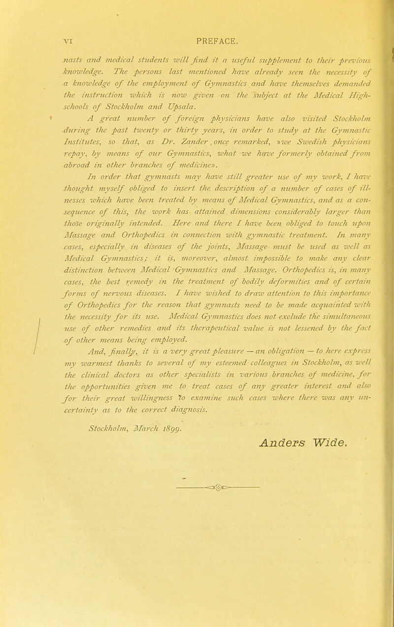 nästs and. medical students will find it a useful sjipplemcnl to their previous knowledge. The persons last mentioned have already seen the iiecessity of a knowledge of the employment of Gymnastics and have themselves demanded the instruction which is now given on the subject at the ATcdical Higli- schools of Stockholm and Upsala. A great nnmJjer of foreign physicians have also visited Stockholm dtiring the past twenty or thirty years, in order to study at the Gymnastic Institntes, so that, as Dr. Zander, once remarked, nwe Swedish physicians repay, by means of onr Gymnastics, what we have formerly obtained from abroad in other branches of medicine». In order that gymnasts may have still greater Jise of my work, I have .thought myself obliged to insert the description of a mimber of cases of ill- nesses wliich have beeii treated by means of Medical Gymnastics, and as a con- sequence of this, the work has attained dimensions considerably larger than tlioSe originally intended. Here and t/icre I have been obliged to touch 7ipon Massage and Orthopedics in connection witli gymnastic treatment. /« many cases, especially in diseases of the joints. Massage must be used, as 7i'ell as Medical Gymnastics; it is, moreover, almost impossible to make any clear distinction between Medical Gymnastics and Jlfassage. Orthopedics is, in many cases, the best remedy in the treatment of bodily deformities and of certain forms of nervous diseases. I Jiave wished to draw attention to this importance of Orthopedics for the reason that gymnasts need to be made acquainted 'with the necessity for its use. Medical Gymnastics does not exclude the simnltaneons use of other remedies and its therapeutical value is not lessened by the fact .of other means being employed. And, finally', it is a very great pleasure — an obligation — to here express mv warmest thanks to several of my esteemed colleagnes in Stockholm, as well the clinical doctors as other specialists in various branches of medicine, for the opportimities given me to treat cases of any greater interest and also for their great willingness To examine such cases where there was any nn- certainty as to the correct diagnosis. Stockholm, j\Iarch iSgg. Anders Wide.