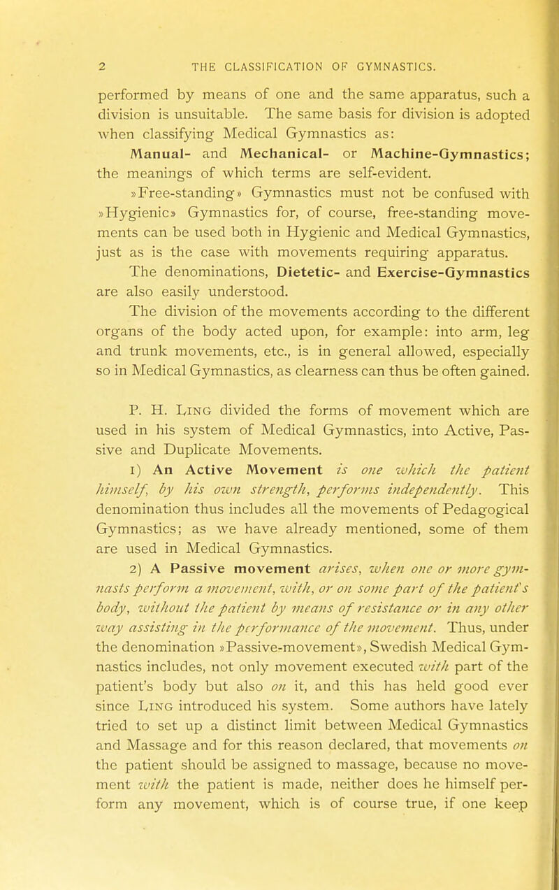 performed by means of one and the same apparatus, such a division is unsuitable. The same basis for division is adopted when classifying Medical Gymnastics as: Manual- and Mechanical- or Machine-Gymnastics; the meanings of which terms are self-evident. »Free-standings Gymnastics must not be confused with »Hygienics Gymnastics for, of course, free-standing move- ments can be used both in Hygienic and Medical Gymnastics, just as is the case with movements requiring apparatus. The denominations, Dietetic- and Exercise-Gymnastics are also easily understood. The division of the movements according to the different organs of the body acted upon, for example: into arm, leg and trunk movements, etc., is in general allowed, especially so in Medical Gymnastics, as clearness can thus be often gained. P. H. Ling divided the forms of movement which are used in his system of Medical Gymnastics, into Active, Pas- sive and Duplicate Movements. 1) An Active Movement is one wJiich the patient himself, by his oivft strength, performs independently. This denomination thus includes all the movements of Pedagogical Gymnastics; as we have already mentioned, some of them are used in Medical Gymnastics. 2) A Passive movement arises, zvhe7i one or more gym- nasts perform a movement, with, or on some part of the patient's body, zvitkout the patient by means of resistatice or in any other zvay assisting in the performance of the movement. Thus, under the denomination »Passive-movement», Swedish Medical Gym- nastics includes, not only movement executed zvith part of the patient's body but also on it, and this has held good ever since L,ing introduced his system. Some authors have lately tried to set up a distinct limit between Medic£il Gymnastics and Massage and for this reason declared, that movements on the patient should be assigned to massage, because no move- ment zL'ith the patient is made, neither does he himself per- form any movement, which is of course true, if one keep