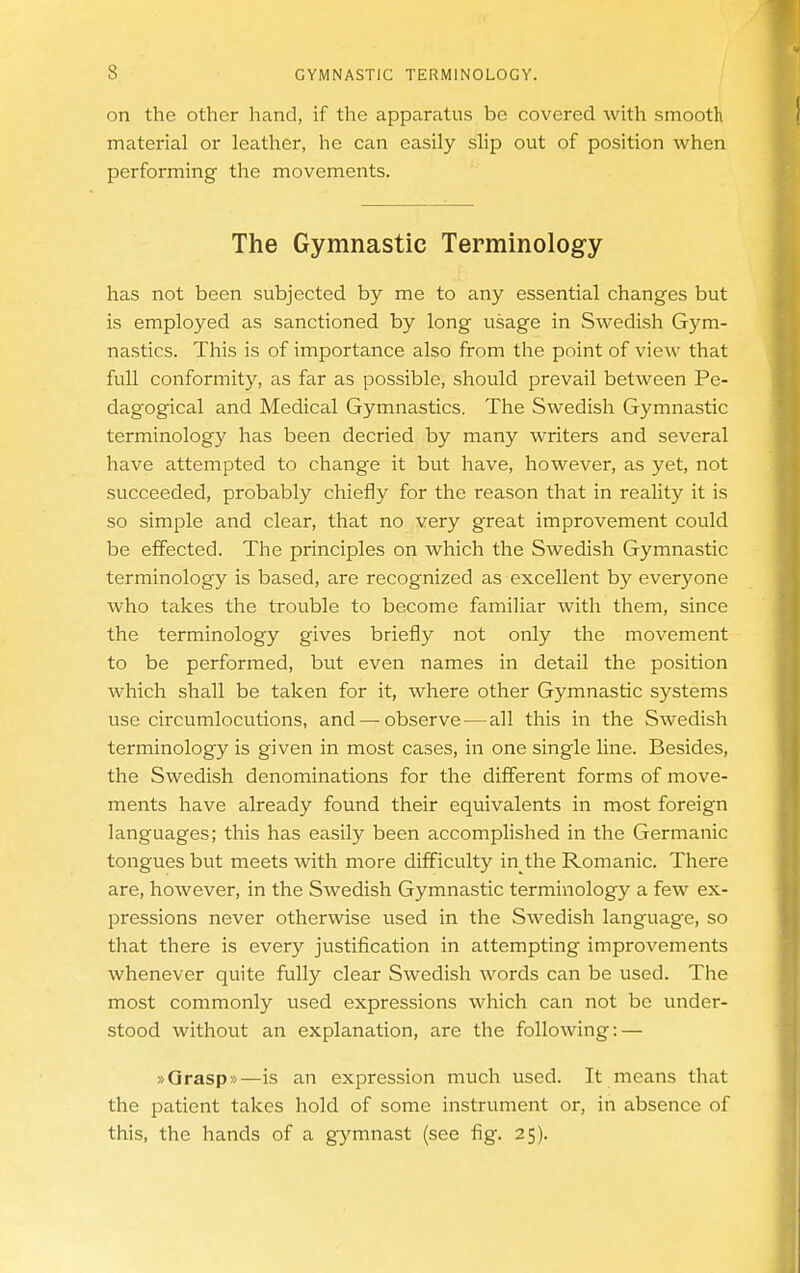 on the other hand, if the apparatus be covered with smooth material or leather, he can easily slip out of position when performing the movements. The Gymnastic Terminology has not been subjected by me to any essential changes but is employed as sanctioned by long usage in Swedish Gym- nastics. This is of importance also from the point of view that full conformity, as far as possible, should prevail between Pe- dagogical and Medical Gymnastics. The Swedish Gymnastic terminology has been decried by many writers and several have attempted to change it but have, however, as yet, not succeeded, probably chiefly for the reason that in reality it is so simple and clear, that no very great improvement could be effected. The principles on which the Swedish Gymnastic terminology is based, are recognized as excellent by everyone who takes the trouble to become familiar with them, since the terminology gives briefly not only the movement to be performed, but even names in detail the position which shall be taken for it, where other Gymnastic systems use circumlocutions, and—^ observe — all this in the Swedish terminology is given in most cases, in one single line. Besides, the Swedish denominations for the different forms of move- ments have already found their equivalents in most foreign languages; this has easily been accomplished in the Germanic tongues but meets with more difficulty in the Romanic. There are, however, in the Swedish Gymnastic terminology a few ex- pressions never otherwise used in the Swedish language, so that there is every justification in attempting improvements whenever quite fully clear Swedish words can be used. The most commonly used expressions which can not be under- stood without an explanation, are the following: — »Qrasp»—is an expression much used. It means that the patient takes hold of some instrument or, in absence of this, the hands of a gymnast (see fig. 25).