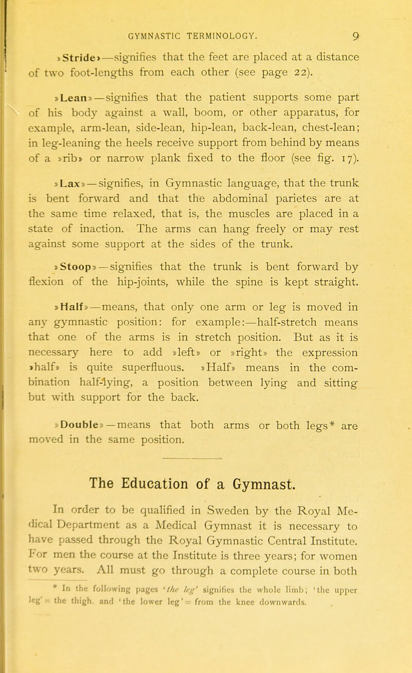s Stride >—signifies that the feet are placed at a distance of two foot-lengths from each other (see page 22). »Lean»—signifies that the patient supports some part of his body against a wall, boom, or other apparatus, for example, arm-lean, side-lean, hip-lean, back-lean, chest-lean; in leg-leaning the heels receive support from behind by means of a srib* or narrow plank fixed to the floor (see fig. 17). sLax» — signifies, in Gymnastic language, that the trunk is bent forward and that the abdominal parietes are at the same time relaxed, that is, the muscles are placed in a state of inaction. The arms can hang freely or may rest against some support at the sides of the trunk. J Stoop» —signifies that the trunk is bent forward by flexion of the hip-joints, while the spine is kept straight. »Half»—means, that only one arm or leg is moved in any gymnastic position: for example:—half-stretch means that one of the arms is in stretch position. But as it is necessary here to add »left» or »right» the expression ihalf» is quite superfluous. »Half» means in the com- bination half-lying, a position between lying and sitting but with support for the back. »Double»—means that both arms or both legs* are moved in the same position. The Education of a Gymnast. In order to be qualified in Sweden by the Royal Me- dical Department as a Medical Gymnast it is necessary to have passed through the Royal Gymnastic Central Institute. For men the course at the Institute is three years; for women two years. All must go through a complete course in both • In the following pages 'llic leg' signifies the whole limii; 'tlie upper leg'= the thigh, and 'the lower ]eg'= from the knee downwards.