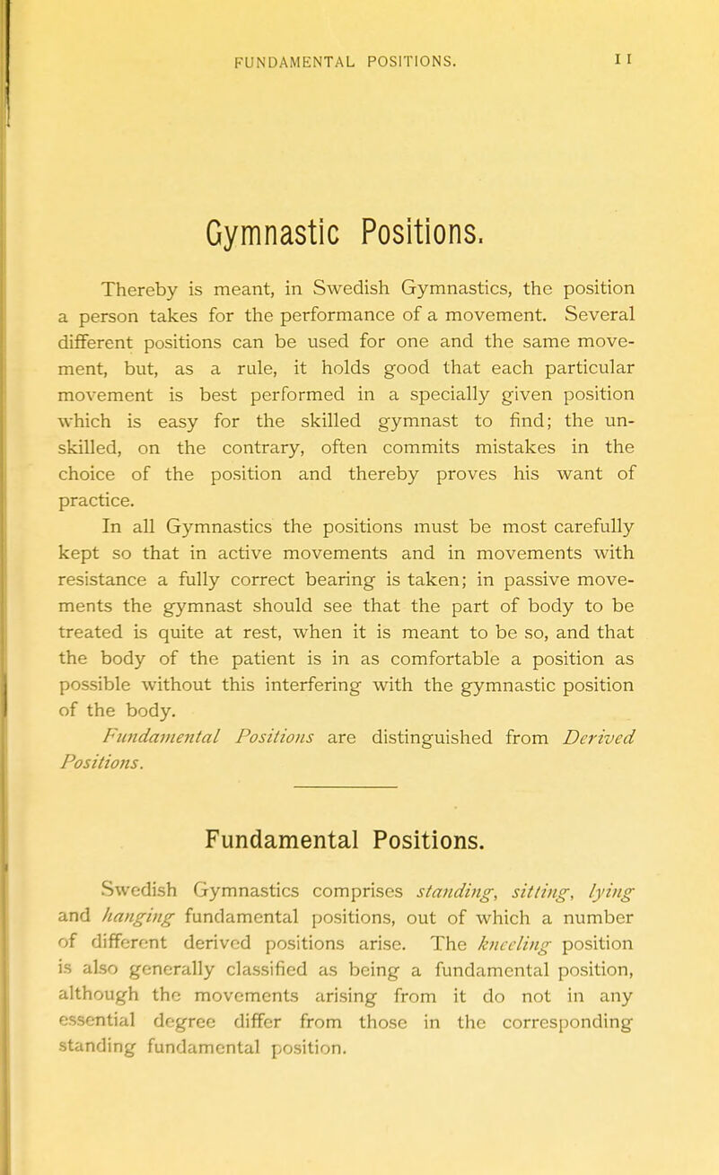 Gymnastic Positions. Thereby is meant, in Swedish Gymnastics, the position a person takes for the performance of a movement. Several different positions can be used for one and the same move- ment, but, as a rule, it holds good that each particular movement is best performed in a specially given position which is easy for the skilled gymnast to find; the un- skilled, on the contrary, often commits mistakes in the choice of the position and thereby proves his want of practice. In all Gymnastics the positions must be most carefully kept so that in active movements and in movements with resistance a fully correct bearing is taken; in passive move- ments the gymnast should see that the part of body to be treated is quite at rest, when it is meant to be so, and that the body of the patient is in as comfortable a position as possible without this interfering with the gymnastic position of the body. Fmidaviental Positions are distinguished from Derived Positiojts. Fundamental Positions. Swedish Gymnastics comprises standing, sitting, lying and hanging fundamental positions, out of which a number of different derived positions arise. The kneeling position is also generally classified as being a fundamental position, although the movements arising from it do not in any essential degree differ from those in the corresponding standing fundamental position.