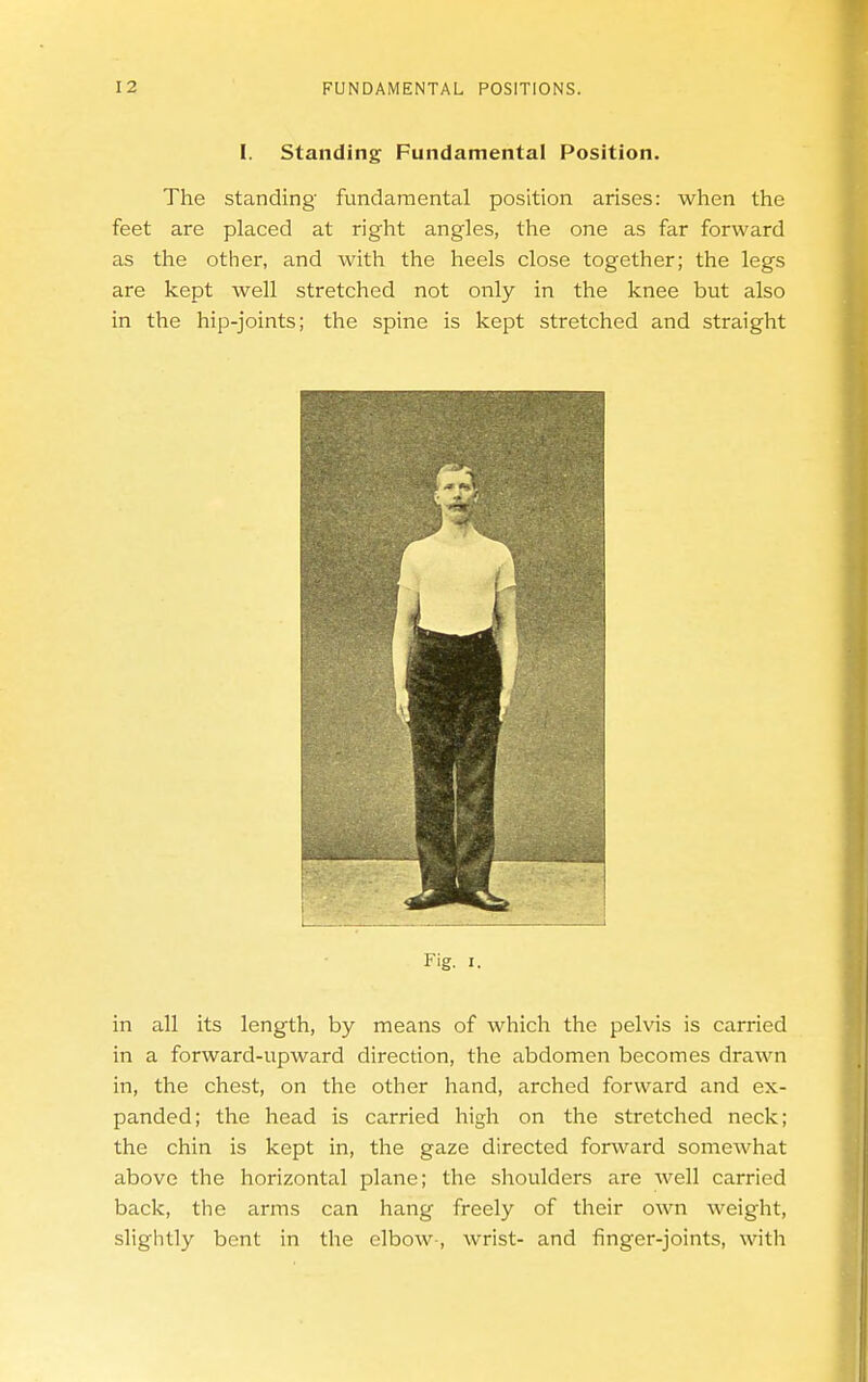 I. Standing: Fundamental Position. The standing fundamental position arises: when the feet are placed at right angles, the one as far forward as the other, and with the heels close together; the legs are kept well stretched not only in the knee but also in the hip-joints; the spine is kept stretched and straight Fig. I. in all its length, by means of which the pelvis is carried in a forward-upward direction, the abdomen becomes drawn in, the chest, on the other hand, arched forward and ex- panded; the head is carried high on the stretched neck; the chin is kept in, the gaze directed forward somewhat above the horizontal plane; the shoulders are well carried back, the arms can hang freely of their own weight, slightly bent in the elbow-, wrist- and finger-joints, with